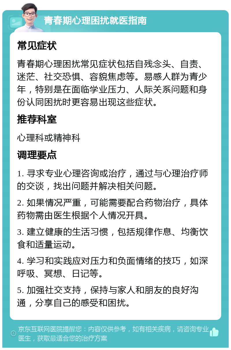 青春期心理困扰就医指南 常见症状 青春期心理困扰常见症状包括自残念头、自责、迷茫、社交恐惧、容貌焦虑等。易感人群为青少年，特别是在面临学业压力、人际关系问题和身份认同困扰时更容易出现这些症状。 推荐科室 心理科或精神科 调理要点 1. 寻求专业心理咨询或治疗，通过与心理治疗师的交谈，找出问题并解决相关问题。 2. 如果情况严重，可能需要配合药物治疗，具体药物需由医生根据个人情况开具。 3. 建立健康的生活习惯，包括规律作息、均衡饮食和适量运动。 4. 学习和实践应对压力和负面情绪的技巧，如深呼吸、冥想、日记等。 5. 加强社交支持，保持与家人和朋友的良好沟通，分享自己的感受和困扰。