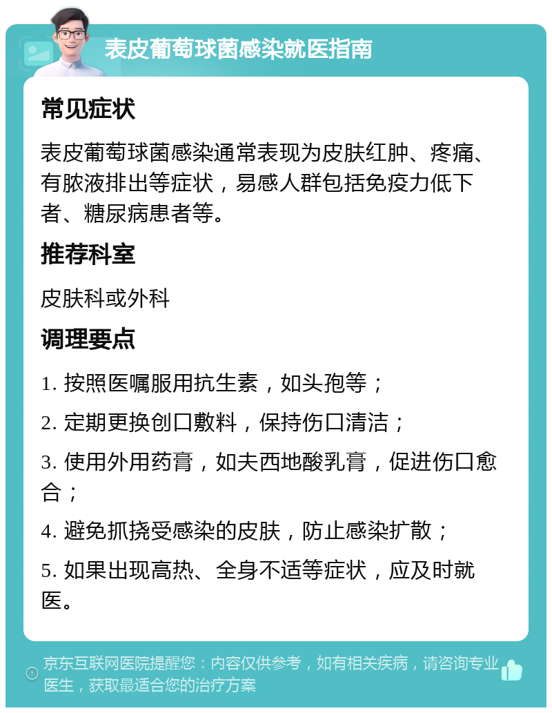 表皮葡萄球菌感染就医指南 常见症状 表皮葡萄球菌感染通常表现为皮肤红肿、疼痛、有脓液排出等症状，易感人群包括免疫力低下者、糖尿病患者等。 推荐科室 皮肤科或外科 调理要点 1. 按照医嘱服用抗生素，如头孢等； 2. 定期更换创口敷料，保持伤口清洁； 3. 使用外用药膏，如夫西地酸乳膏，促进伤口愈合； 4. 避免抓挠受感染的皮肤，防止感染扩散； 5. 如果出现高热、全身不适等症状，应及时就医。