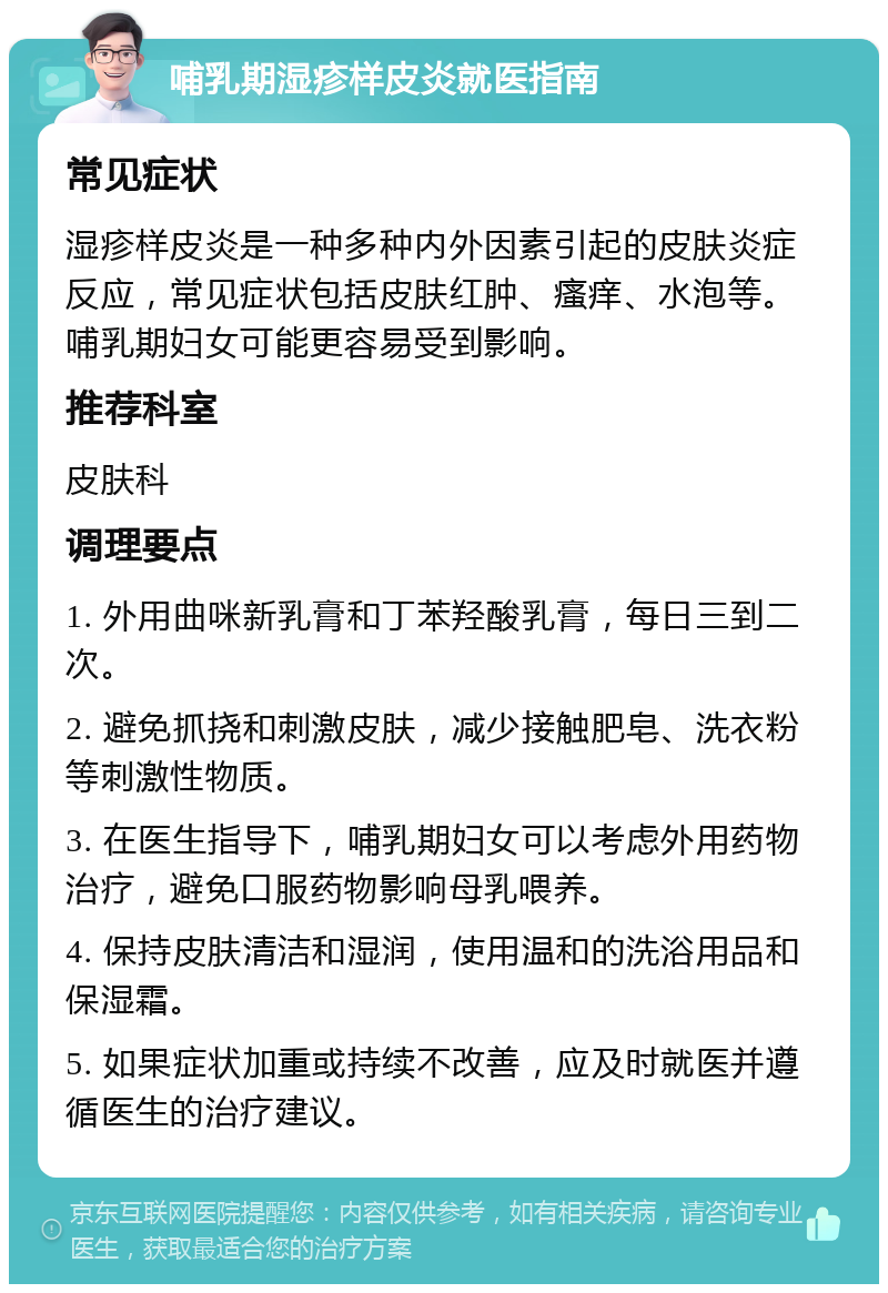 哺乳期湿疹样皮炎就医指南 常见症状 湿疹样皮炎是一种多种内外因素引起的皮肤炎症反应，常见症状包括皮肤红肿、瘙痒、水泡等。哺乳期妇女可能更容易受到影响。 推荐科室 皮肤科 调理要点 1. 外用曲咪新乳膏和丁苯羟酸乳膏，每日三到二次。 2. 避免抓挠和刺激皮肤，减少接触肥皂、洗衣粉等刺激性物质。 3. 在医生指导下，哺乳期妇女可以考虑外用药物治疗，避免口服药物影响母乳喂养。 4. 保持皮肤清洁和湿润，使用温和的洗浴用品和保湿霜。 5. 如果症状加重或持续不改善，应及时就医并遵循医生的治疗建议。