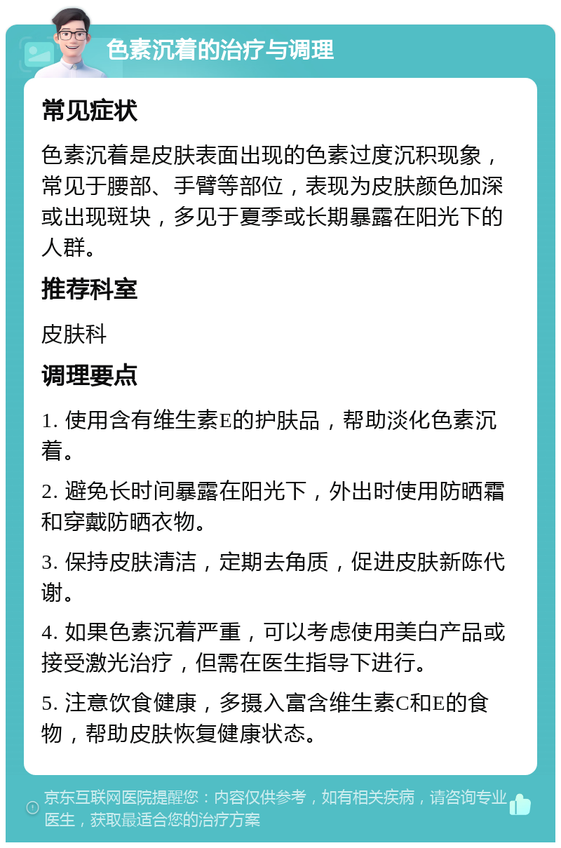 色素沉着的治疗与调理 常见症状 色素沉着是皮肤表面出现的色素过度沉积现象，常见于腰部、手臂等部位，表现为皮肤颜色加深或出现斑块，多见于夏季或长期暴露在阳光下的人群。 推荐科室 皮肤科 调理要点 1. 使用含有维生素E的护肤品，帮助淡化色素沉着。 2. 避免长时间暴露在阳光下，外出时使用防晒霜和穿戴防晒衣物。 3. 保持皮肤清洁，定期去角质，促进皮肤新陈代谢。 4. 如果色素沉着严重，可以考虑使用美白产品或接受激光治疗，但需在医生指导下进行。 5. 注意饮食健康，多摄入富含维生素C和E的食物，帮助皮肤恢复健康状态。