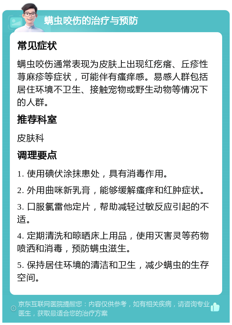 螨虫咬伤的治疗与预防 常见症状 螨虫咬伤通常表现为皮肤上出现红疙瘩、丘疹性荨麻疹等症状，可能伴有瘙痒感。易感人群包括居住环境不卫生、接触宠物或野生动物等情况下的人群。 推荐科室 皮肤科 调理要点 1. 使用碘伏涂抹患处，具有消毒作用。 2. 外用曲咪新乳膏，能够缓解瘙痒和红肿症状。 3. 口服氯雷他定片，帮助减轻过敏反应引起的不适。 4. 定期清洗和晾晒床上用品，使用灭害灵等药物喷洒和消毒，预防螨虫滋生。 5. 保持居住环境的清洁和卫生，减少螨虫的生存空间。