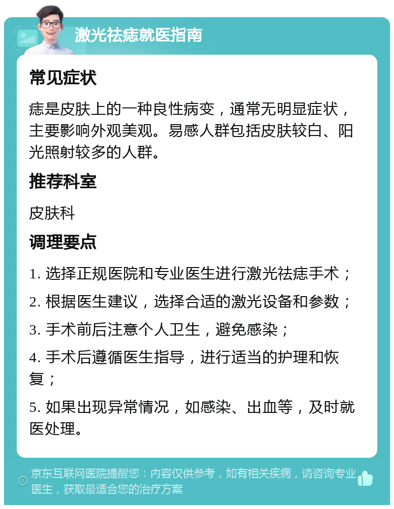 激光祛痣就医指南 常见症状 痣是皮肤上的一种良性病变，通常无明显症状，主要影响外观美观。易感人群包括皮肤较白、阳光照射较多的人群。 推荐科室 皮肤科 调理要点 1. 选择正规医院和专业医生进行激光祛痣手术； 2. 根据医生建议，选择合适的激光设备和参数； 3. 手术前后注意个人卫生，避免感染； 4. 手术后遵循医生指导，进行适当的护理和恢复； 5. 如果出现异常情况，如感染、出血等，及时就医处理。