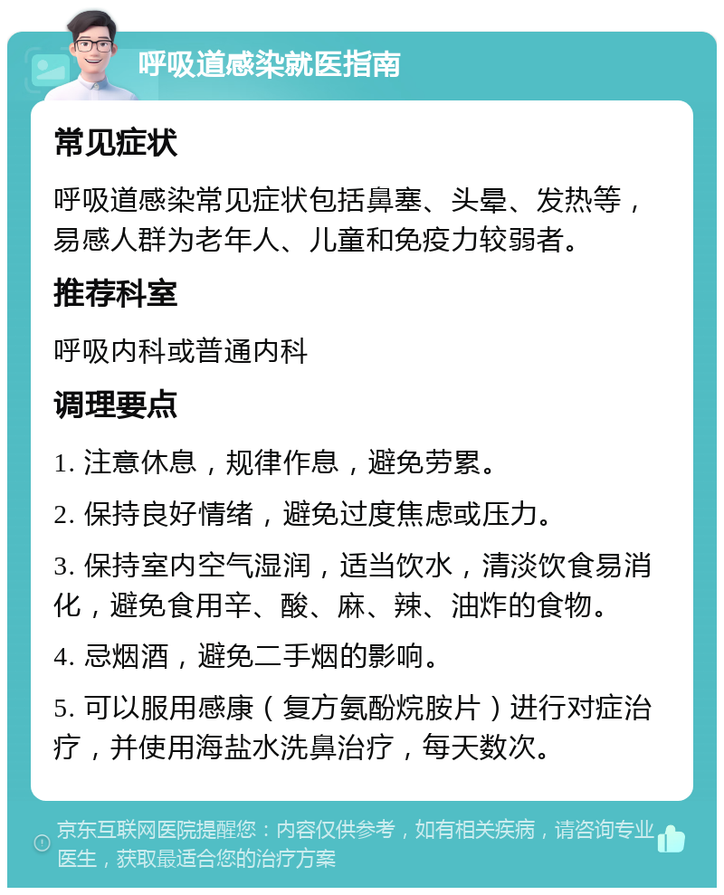 呼吸道感染就医指南 常见症状 呼吸道感染常见症状包括鼻塞、头晕、发热等，易感人群为老年人、儿童和免疫力较弱者。 推荐科室 呼吸内科或普通内科 调理要点 1. 注意休息，规律作息，避免劳累。 2. 保持良好情绪，避免过度焦虑或压力。 3. 保持室内空气湿润，适当饮水，清淡饮食易消化，避免食用辛、酸、麻、辣、油炸的食物。 4. 忌烟酒，避免二手烟的影响。 5. 可以服用感康（复方氨酚烷胺片）进行对症治疗，并使用海盐水洗鼻治疗，每天数次。