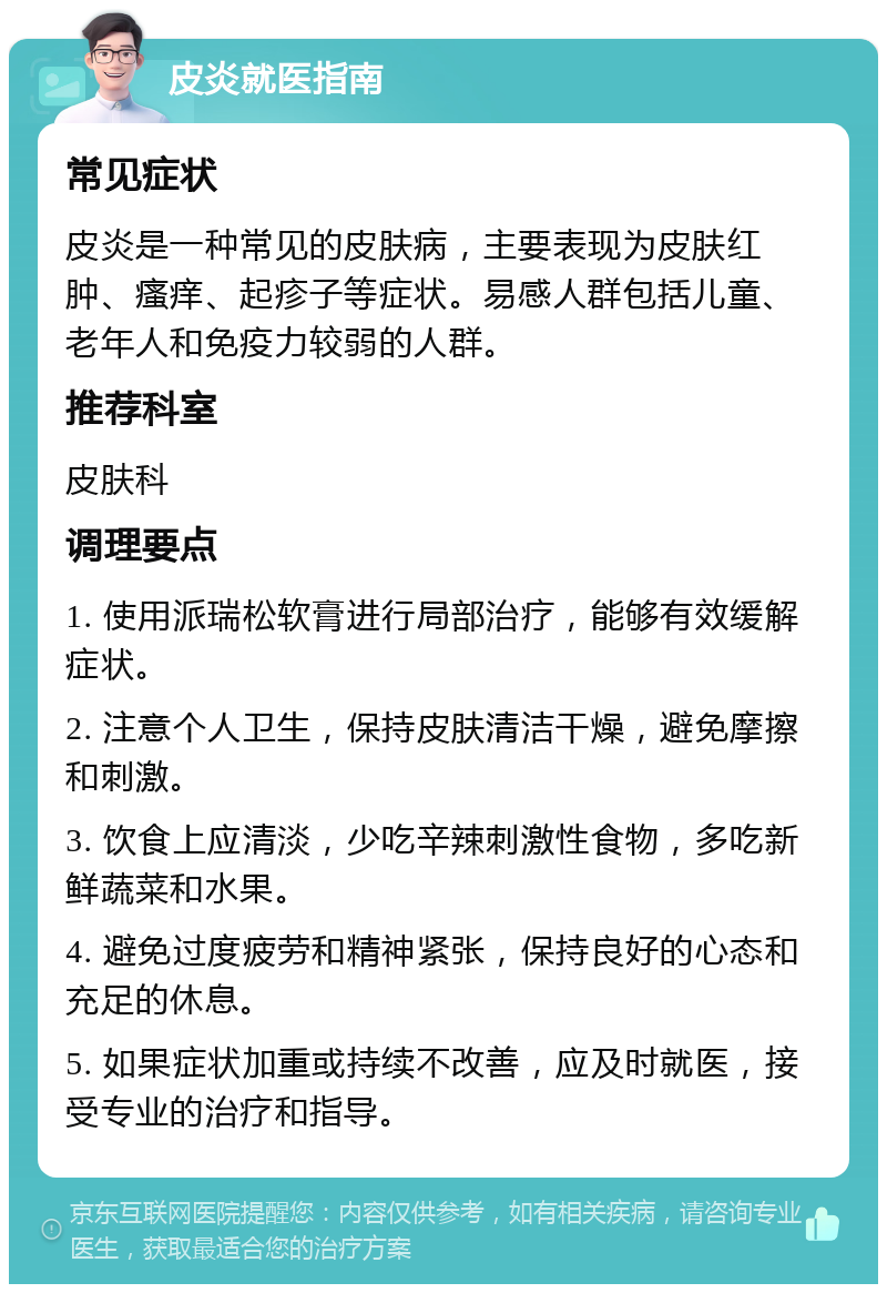 皮炎就医指南 常见症状 皮炎是一种常见的皮肤病，主要表现为皮肤红肿、瘙痒、起疹子等症状。易感人群包括儿童、老年人和免疫力较弱的人群。 推荐科室 皮肤科 调理要点 1. 使用派瑞松软膏进行局部治疗，能够有效缓解症状。 2. 注意个人卫生，保持皮肤清洁干燥，避免摩擦和刺激。 3. 饮食上应清淡，少吃辛辣刺激性食物，多吃新鲜蔬菜和水果。 4. 避免过度疲劳和精神紧张，保持良好的心态和充足的休息。 5. 如果症状加重或持续不改善，应及时就医，接受专业的治疗和指导。