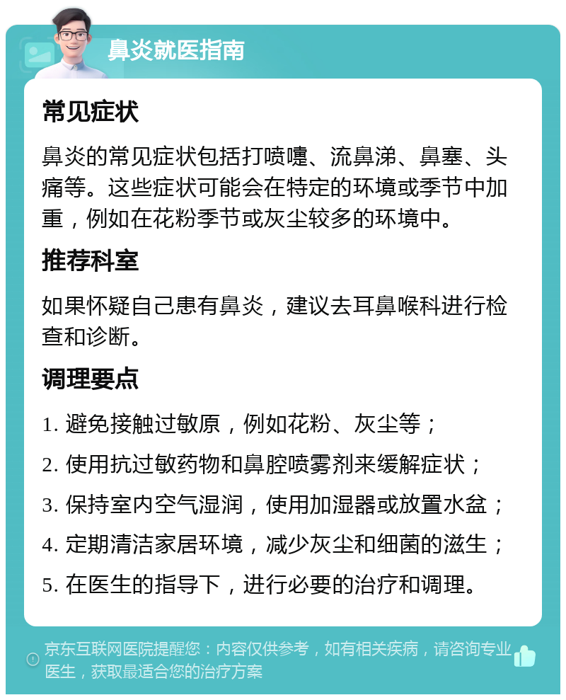 鼻炎就医指南 常见症状 鼻炎的常见症状包括打喷嚏、流鼻涕、鼻塞、头痛等。这些症状可能会在特定的环境或季节中加重，例如在花粉季节或灰尘较多的环境中。 推荐科室 如果怀疑自己患有鼻炎，建议去耳鼻喉科进行检查和诊断。 调理要点 1. 避免接触过敏原，例如花粉、灰尘等； 2. 使用抗过敏药物和鼻腔喷雾剂来缓解症状； 3. 保持室内空气湿润，使用加湿器或放置水盆； 4. 定期清洁家居环境，减少灰尘和细菌的滋生； 5. 在医生的指导下，进行必要的治疗和调理。