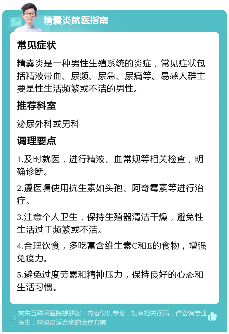 精囊炎就医指南 常见症状 精囊炎是一种男性生殖系统的炎症，常见症状包括精液带血、尿频、尿急、尿痛等。易感人群主要是性生活频繁或不洁的男性。 推荐科室 泌尿外科或男科 调理要点 1.及时就医，进行精液、血常规等相关检查，明确诊断。 2.遵医嘱使用抗生素如头孢、阿奇霉素等进行治疗。 3.注意个人卫生，保持生殖器清洁干燥，避免性生活过于频繁或不洁。 4.合理饮食，多吃富含维生素C和E的食物，增强免疫力。 5.避免过度劳累和精神压力，保持良好的心态和生活习惯。