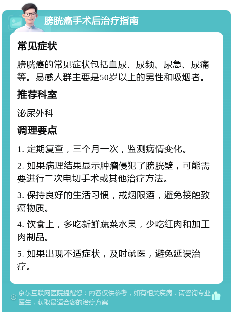 膀胱癌手术后治疗指南 常见症状 膀胱癌的常见症状包括血尿、尿频、尿急、尿痛等。易感人群主要是50岁以上的男性和吸烟者。 推荐科室 泌尿外科 调理要点 1. 定期复查，三个月一次，监测病情变化。 2. 如果病理结果显示肿瘤侵犯了膀胱壁，可能需要进行二次电切手术或其他治疗方法。 3. 保持良好的生活习惯，戒烟限酒，避免接触致癌物质。 4. 饮食上，多吃新鲜蔬菜水果，少吃红肉和加工肉制品。 5. 如果出现不适症状，及时就医，避免延误治疗。