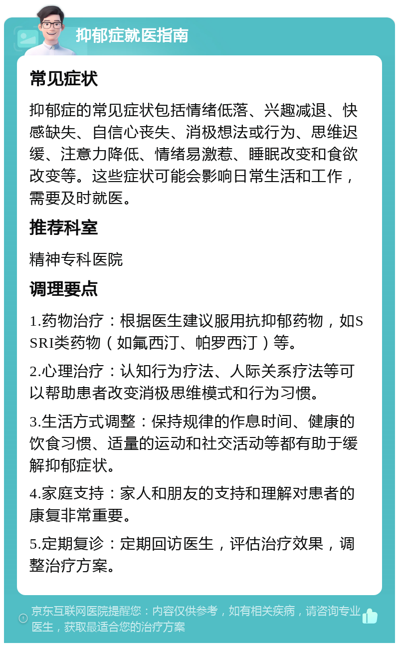 抑郁症就医指南 常见症状 抑郁症的常见症状包括情绪低落、兴趣减退、快感缺失、自信心丧失、消极想法或行为、思维迟缓、注意力降低、情绪易激惹、睡眠改变和食欲改变等。这些症状可能会影响日常生活和工作，需要及时就医。 推荐科室 精神专科医院 调理要点 1.药物治疗：根据医生建议服用抗抑郁药物，如SSRI类药物（如氟西汀、帕罗西汀）等。 2.心理治疗：认知行为疗法、人际关系疗法等可以帮助患者改变消极思维模式和行为习惯。 3.生活方式调整：保持规律的作息时间、健康的饮食习惯、适量的运动和社交活动等都有助于缓解抑郁症状。 4.家庭支持：家人和朋友的支持和理解对患者的康复非常重要。 5.定期复诊：定期回访医生，评估治疗效果，调整治疗方案。