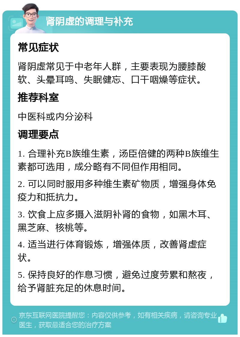 肾阴虚的调理与补充 常见症状 肾阴虚常见于中老年人群，主要表现为腰膝酸软、头晕耳鸣、失眠健忘、口干咽燥等症状。 推荐科室 中医科或内分泌科 调理要点 1. 合理补充B族维生素，汤臣倍健的两种B族维生素都可选用，成分略有不同但作用相同。 2. 可以同时服用多种维生素矿物质，增强身体免疫力和抵抗力。 3. 饮食上应多摄入滋阴补肾的食物，如黑木耳、黑芝麻、核桃等。 4. 适当进行体育锻炼，增强体质，改善肾虚症状。 5. 保持良好的作息习惯，避免过度劳累和熬夜，给予肾脏充足的休息时间。