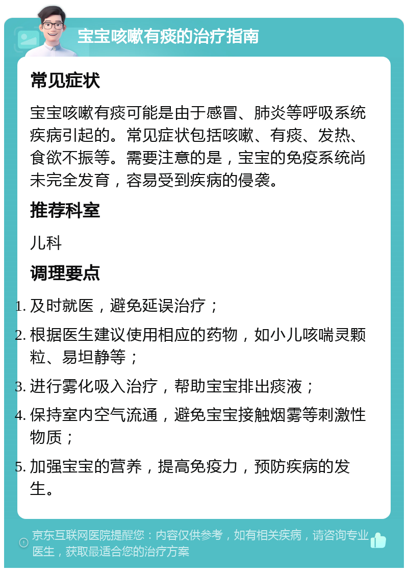 宝宝咳嗽有痰的治疗指南 常见症状 宝宝咳嗽有痰可能是由于感冒、肺炎等呼吸系统疾病引起的。常见症状包括咳嗽、有痰、发热、食欲不振等。需要注意的是，宝宝的免疫系统尚未完全发育，容易受到疾病的侵袭。 推荐科室 儿科 调理要点 及时就医，避免延误治疗； 根据医生建议使用相应的药物，如小儿咳喘灵颗粒、易坦静等； 进行雾化吸入治疗，帮助宝宝排出痰液； 保持室内空气流通，避免宝宝接触烟雾等刺激性物质； 加强宝宝的营养，提高免疫力，预防疾病的发生。