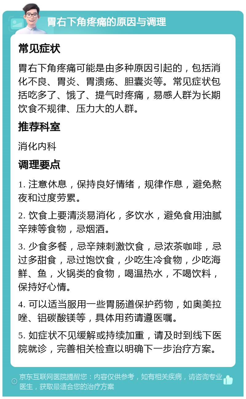 胃右下角疼痛的原因与调理 常见症状 胃右下角疼痛可能是由多种原因引起的，包括消化不良、胃炎、胃溃疡、胆囊炎等。常见症状包括吃多了、饿了、提气时疼痛，易感人群为长期饮食不规律、压力大的人群。 推荐科室 消化内科 调理要点 1. 注意休息，保持良好情绪，规律作息，避免熬夜和过度劳累。 2. 饮食上要清淡易消化，多饮水，避免食用油腻辛辣等食物，忌烟酒。 3. 少食多餐，忌辛辣刺激饮食，忌浓茶咖啡，忌过多甜食，忌过饱饮食，少吃生冷食物，少吃海鲜、鱼，火锅类的食物，喝温热水，不喝饮料，保持好心情。 4. 可以适当服用一些胃肠道保护药物，如奥美拉唑、铝碳酸镁等，具体用药请遵医嘱。 5. 如症状不见缓解或持续加重，请及时到线下医院就诊，完善相关检查以明确下一步治疗方案。