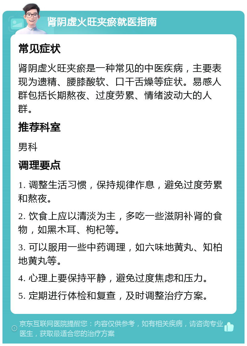 肾阴虚火旺夹瘀就医指南 常见症状 肾阴虚火旺夹瘀是一种常见的中医疾病，主要表现为遗精、腰膝酸软、口干舌燥等症状。易感人群包括长期熬夜、过度劳累、情绪波动大的人群。 推荐科室 男科 调理要点 1. 调整生活习惯，保持规律作息，避免过度劳累和熬夜。 2. 饮食上应以清淡为主，多吃一些滋阴补肾的食物，如黑木耳、枸杞等。 3. 可以服用一些中药调理，如六味地黄丸、知柏地黄丸等。 4. 心理上要保持平静，避免过度焦虑和压力。 5. 定期进行体检和复查，及时调整治疗方案。