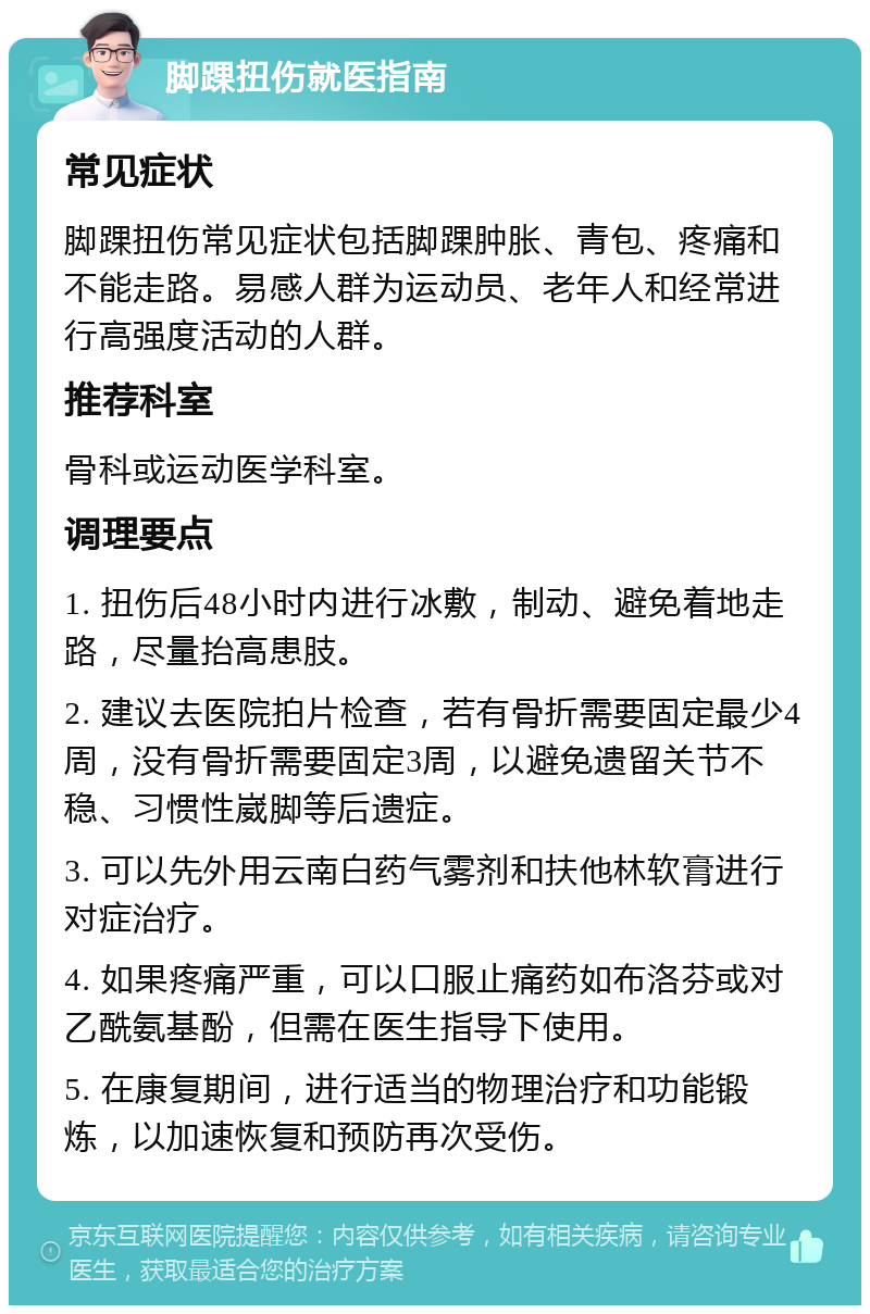 脚踝扭伤就医指南 常见症状 脚踝扭伤常见症状包括脚踝肿胀、青包、疼痛和不能走路。易感人群为运动员、老年人和经常进行高强度活动的人群。 推荐科室 骨科或运动医学科室。 调理要点 1. 扭伤后48小时内进行冰敷，制动、避免着地走路，尽量抬高患肢。 2. 建议去医院拍片检查，若有骨折需要固定最少4周，没有骨折需要固定3周，以避免遗留关节不稳、习惯性崴脚等后遗症。 3. 可以先外用云南白药气雾剂和扶他林软膏进行对症治疗。 4. 如果疼痛严重，可以口服止痛药如布洛芬或对乙酰氨基酚，但需在医生指导下使用。 5. 在康复期间，进行适当的物理治疗和功能锻炼，以加速恢复和预防再次受伤。