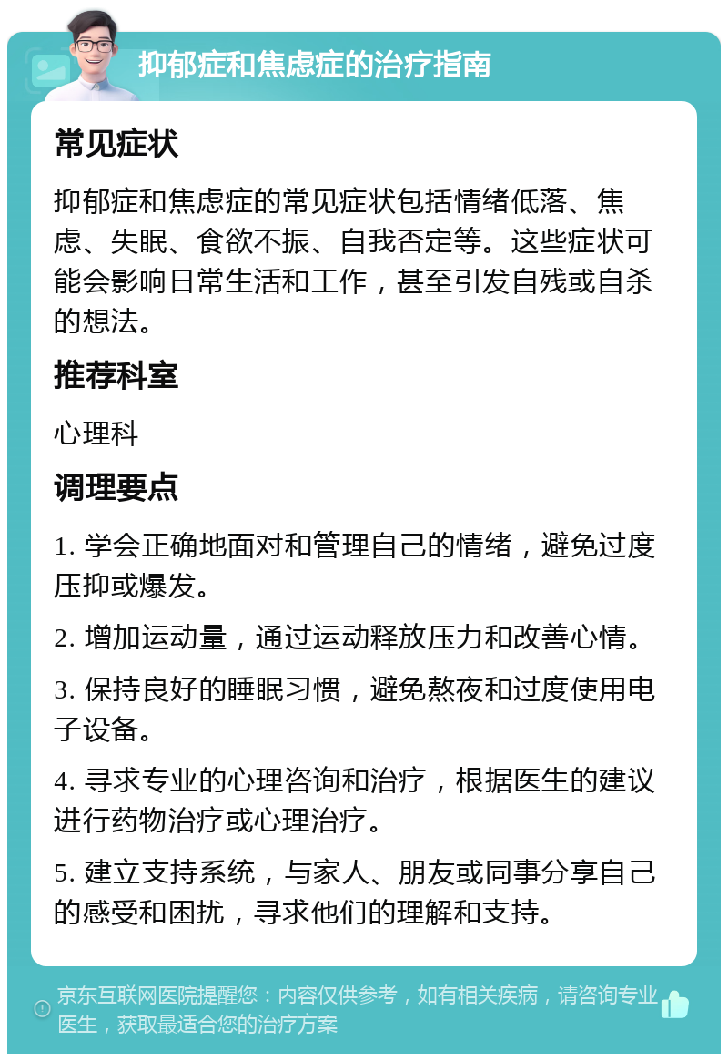 抑郁症和焦虑症的治疗指南 常见症状 抑郁症和焦虑症的常见症状包括情绪低落、焦虑、失眠、食欲不振、自我否定等。这些症状可能会影响日常生活和工作，甚至引发自残或自杀的想法。 推荐科室 心理科 调理要点 1. 学会正确地面对和管理自己的情绪，避免过度压抑或爆发。 2. 增加运动量，通过运动释放压力和改善心情。 3. 保持良好的睡眠习惯，避免熬夜和过度使用电子设备。 4. 寻求专业的心理咨询和治疗，根据医生的建议进行药物治疗或心理治疗。 5. 建立支持系统，与家人、朋友或同事分享自己的感受和困扰，寻求他们的理解和支持。