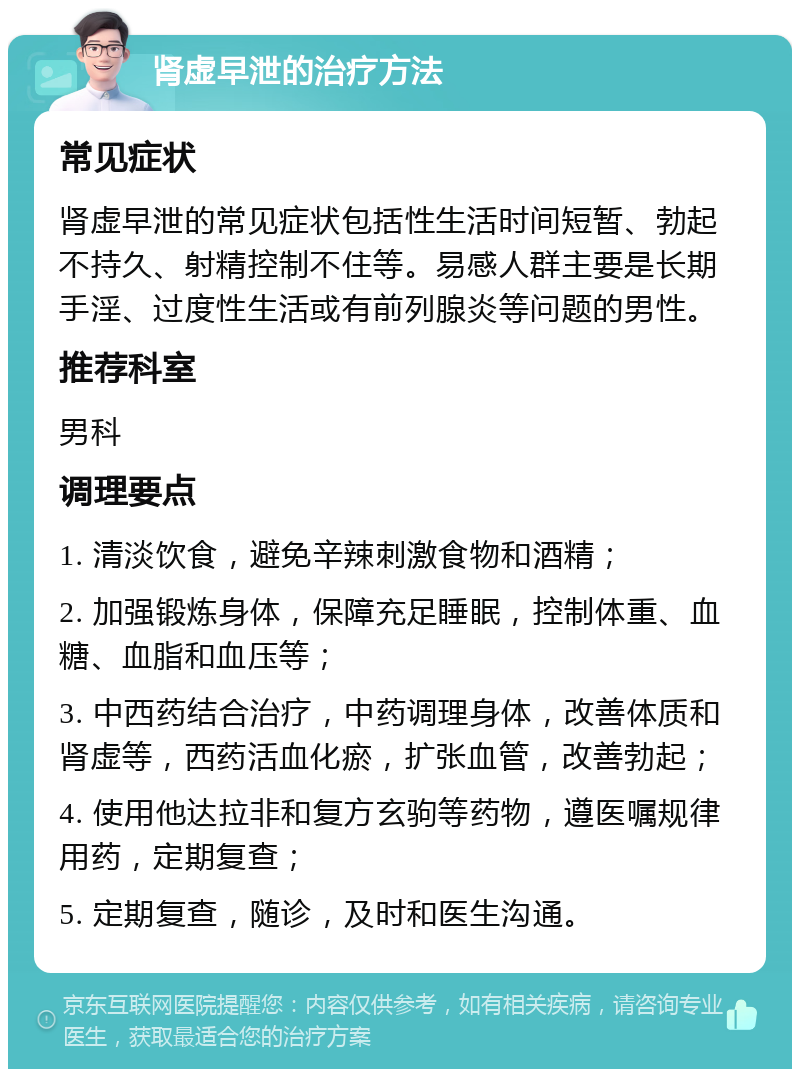 肾虚早泄的治疗方法 常见症状 肾虚早泄的常见症状包括性生活时间短暂、勃起不持久、射精控制不住等。易感人群主要是长期手淫、过度性生活或有前列腺炎等问题的男性。 推荐科室 男科 调理要点 1. 清淡饮食，避免辛辣刺激食物和酒精； 2. 加强锻炼身体，保障充足睡眠，控制体重、血糖、血脂和血压等； 3. 中西药结合治疗，中药调理身体，改善体质和肾虚等，西药活血化瘀，扩张血管，改善勃起； 4. 使用他达拉非和复方玄驹等药物，遵医嘱规律用药，定期复查； 5. 定期复查，随诊，及时和医生沟通。