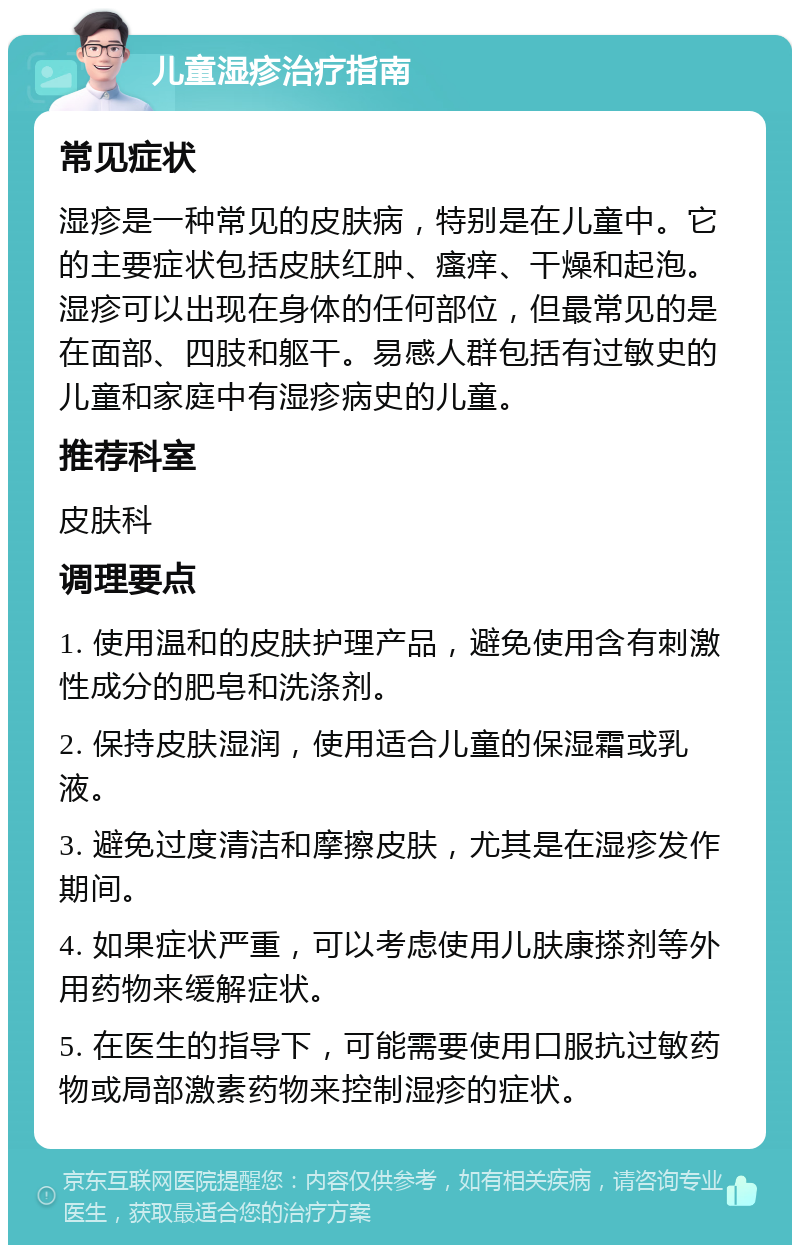 儿童湿疹治疗指南 常见症状 湿疹是一种常见的皮肤病，特别是在儿童中。它的主要症状包括皮肤红肿、瘙痒、干燥和起泡。湿疹可以出现在身体的任何部位，但最常见的是在面部、四肢和躯干。易感人群包括有过敏史的儿童和家庭中有湿疹病史的儿童。 推荐科室 皮肤科 调理要点 1. 使用温和的皮肤护理产品，避免使用含有刺激性成分的肥皂和洗涤剂。 2. 保持皮肤湿润，使用适合儿童的保湿霜或乳液。 3. 避免过度清洁和摩擦皮肤，尤其是在湿疹发作期间。 4. 如果症状严重，可以考虑使用儿肤康搽剂等外用药物来缓解症状。 5. 在医生的指导下，可能需要使用口服抗过敏药物或局部激素药物来控制湿疹的症状。