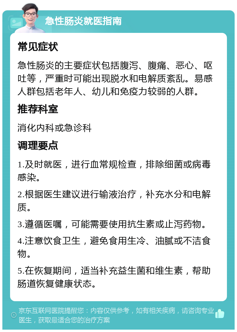 急性肠炎就医指南 常见症状 急性肠炎的主要症状包括腹泻、腹痛、恶心、呕吐等，严重时可能出现脱水和电解质紊乱。易感人群包括老年人、幼儿和免疫力较弱的人群。 推荐科室 消化内科或急诊科 调理要点 1.及时就医，进行血常规检查，排除细菌或病毒感染。 2.根据医生建议进行输液治疗，补充水分和电解质。 3.遵循医嘱，可能需要使用抗生素或止泻药物。 4.注意饮食卫生，避免食用生冷、油腻或不洁食物。 5.在恢复期间，适当补充益生菌和维生素，帮助肠道恢复健康状态。