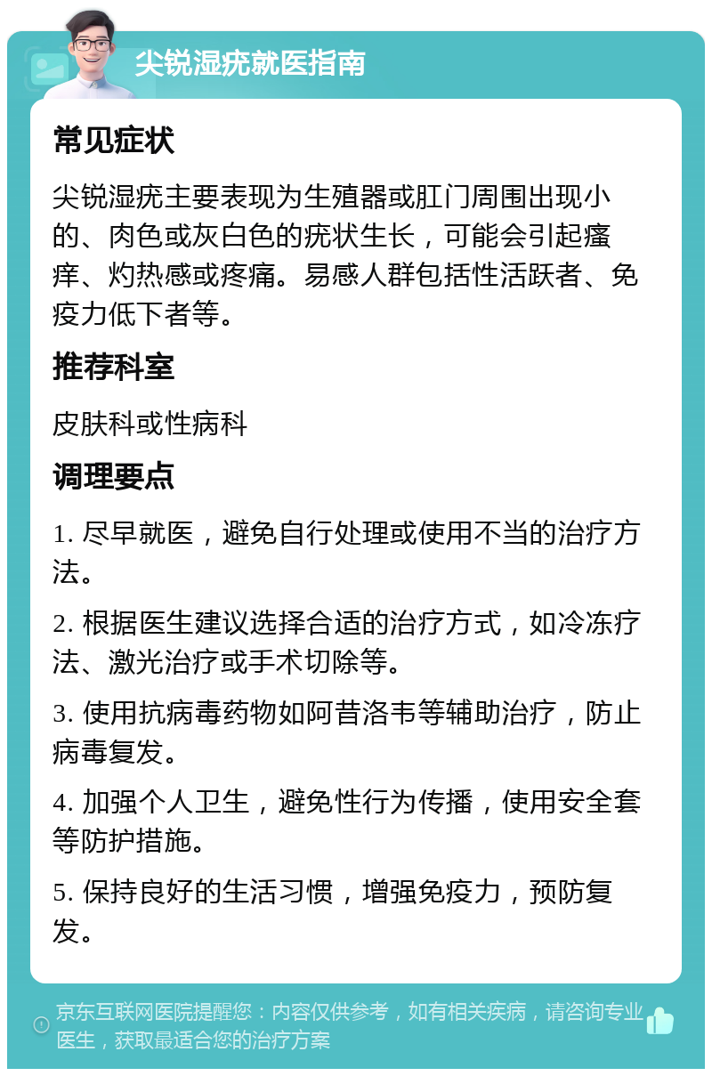 尖锐湿疣就医指南 常见症状 尖锐湿疣主要表现为生殖器或肛门周围出现小的、肉色或灰白色的疣状生长，可能会引起瘙痒、灼热感或疼痛。易感人群包括性活跃者、免疫力低下者等。 推荐科室 皮肤科或性病科 调理要点 1. 尽早就医，避免自行处理或使用不当的治疗方法。 2. 根据医生建议选择合适的治疗方式，如冷冻疗法、激光治疗或手术切除等。 3. 使用抗病毒药物如阿昔洛韦等辅助治疗，防止病毒复发。 4. 加强个人卫生，避免性行为传播，使用安全套等防护措施。 5. 保持良好的生活习惯，增强免疫力，预防复发。