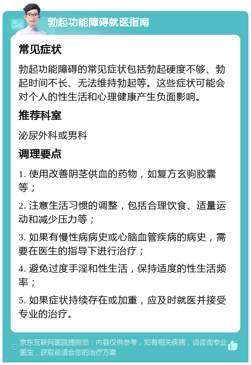 勃起功能障碍就医指南 常见症状 勃起功能障碍的常见症状包括勃起硬度不够、勃起时间不长、无法维持勃起等。这些症状可能会对个人的性生活和心理健康产生负面影响。 推荐科室 泌尿外科或男科 调理要点 1. 使用改善阴茎供血的药物，如复方玄驹胶囊等； 2. 注意生活习惯的调整，包括合理饮食、适量运动和减少压力等； 3. 如果有慢性病病史或心脑血管疾病的病史，需要在医生的指导下进行治疗； 4. 避免过度手淫和性生活，保持适度的性生活频率； 5. 如果症状持续存在或加重，应及时就医并接受专业的治疗。