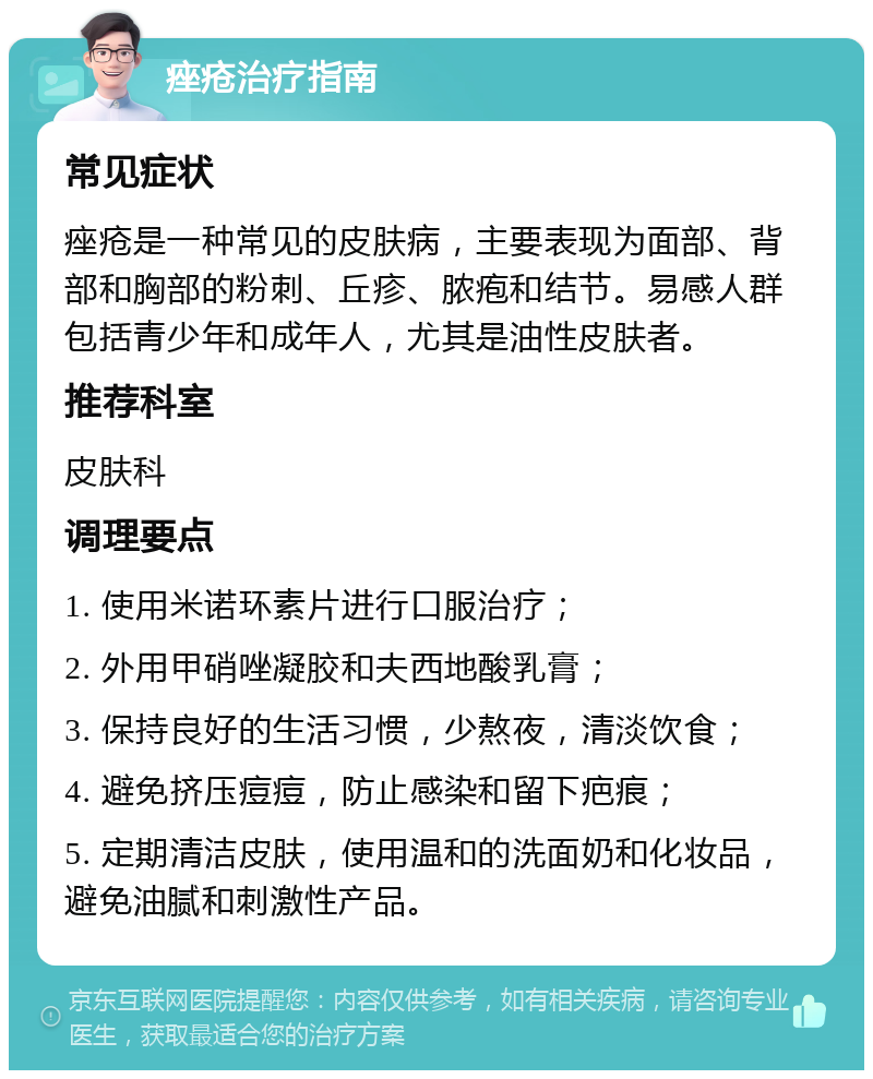 痤疮治疗指南 常见症状 痤疮是一种常见的皮肤病，主要表现为面部、背部和胸部的粉刺、丘疹、脓疱和结节。易感人群包括青少年和成年人，尤其是油性皮肤者。 推荐科室 皮肤科 调理要点 1. 使用米诺环素片进行口服治疗； 2. 外用甲硝唑凝胶和夫西地酸乳膏； 3. 保持良好的生活习惯，少熬夜，清淡饮食； 4. 避免挤压痘痘，防止感染和留下疤痕； 5. 定期清洁皮肤，使用温和的洗面奶和化妆品，避免油腻和刺激性产品。