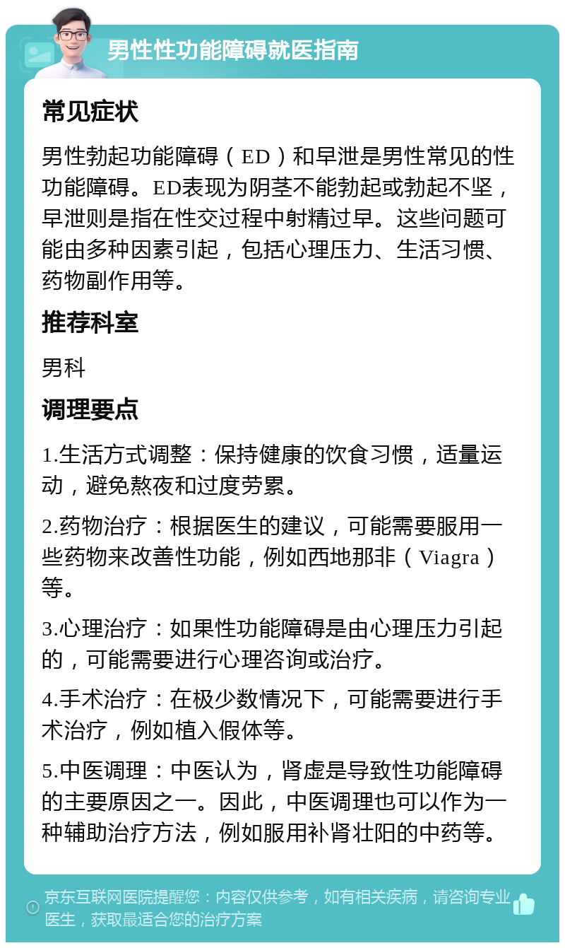 男性性功能障碍就医指南 常见症状 男性勃起功能障碍（ED）和早泄是男性常见的性功能障碍。ED表现为阴茎不能勃起或勃起不坚，早泄则是指在性交过程中射精过早。这些问题可能由多种因素引起，包括心理压力、生活习惯、药物副作用等。 推荐科室 男科 调理要点 1.生活方式调整：保持健康的饮食习惯，适量运动，避免熬夜和过度劳累。 2.药物治疗：根据医生的建议，可能需要服用一些药物来改善性功能，例如西地那非（Viagra）等。 3.心理治疗：如果性功能障碍是由心理压力引起的，可能需要进行心理咨询或治疗。 4.手术治疗：在极少数情况下，可能需要进行手术治疗，例如植入假体等。 5.中医调理：中医认为，肾虚是导致性功能障碍的主要原因之一。因此，中医调理也可以作为一种辅助治疗方法，例如服用补肾壮阳的中药等。