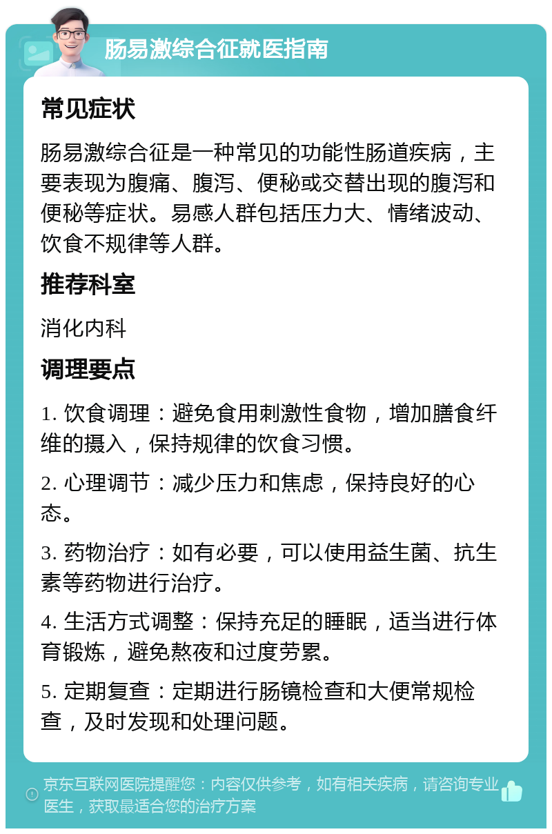 肠易激综合征就医指南 常见症状 肠易激综合征是一种常见的功能性肠道疾病，主要表现为腹痛、腹泻、便秘或交替出现的腹泻和便秘等症状。易感人群包括压力大、情绪波动、饮食不规律等人群。 推荐科室 消化内科 调理要点 1. 饮食调理：避免食用刺激性食物，增加膳食纤维的摄入，保持规律的饮食习惯。 2. 心理调节：减少压力和焦虑，保持良好的心态。 3. 药物治疗：如有必要，可以使用益生菌、抗生素等药物进行治疗。 4. 生活方式调整：保持充足的睡眠，适当进行体育锻炼，避免熬夜和过度劳累。 5. 定期复查：定期进行肠镜检查和大便常规检查，及时发现和处理问题。