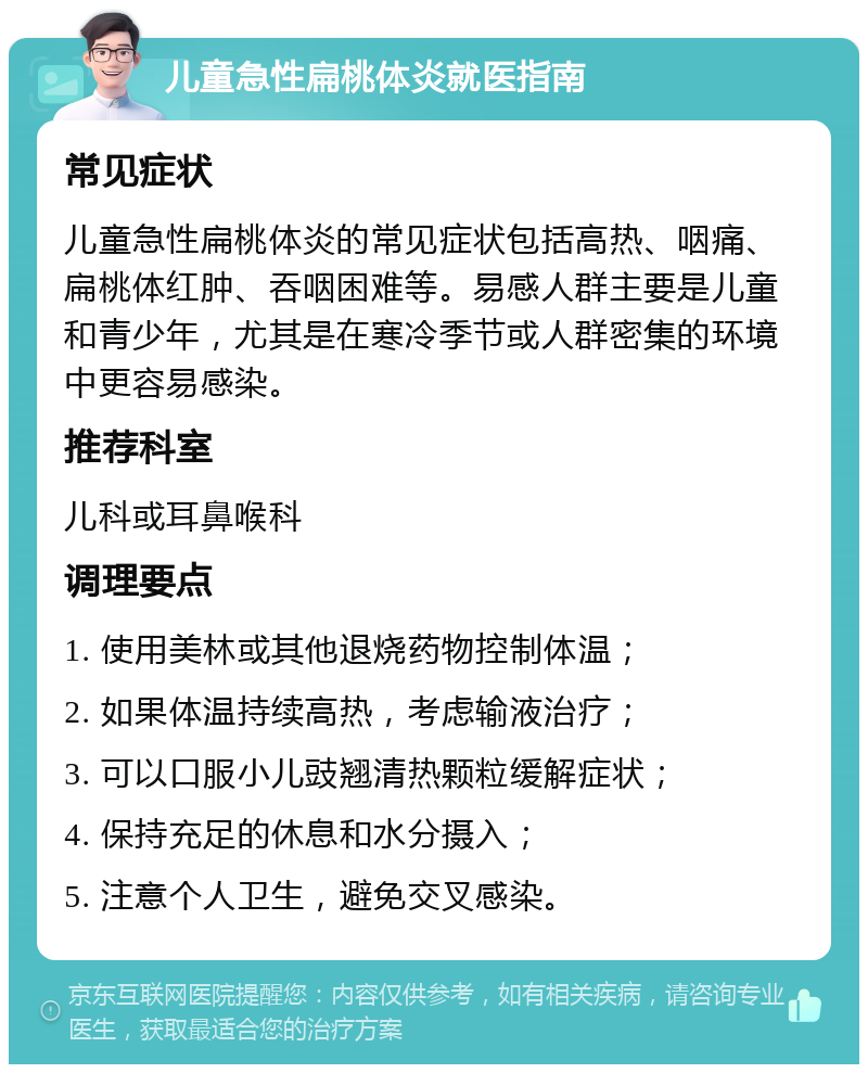 儿童急性扁桃体炎就医指南 常见症状 儿童急性扁桃体炎的常见症状包括高热、咽痛、扁桃体红肿、吞咽困难等。易感人群主要是儿童和青少年，尤其是在寒冷季节或人群密集的环境中更容易感染。 推荐科室 儿科或耳鼻喉科 调理要点 1. 使用美林或其他退烧药物控制体温； 2. 如果体温持续高热，考虑输液治疗； 3. 可以口服小儿豉翘清热颗粒缓解症状； 4. 保持充足的休息和水分摄入； 5. 注意个人卫生，避免交叉感染。