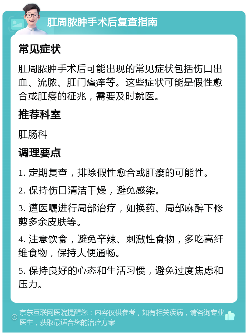 肛周脓肿手术后复查指南 常见症状 肛周脓肿手术后可能出现的常见症状包括伤口出血、流脓、肛门瘙痒等。这些症状可能是假性愈合或肛瘘的征兆，需要及时就医。 推荐科室 肛肠科 调理要点 1. 定期复查，排除假性愈合或肛瘘的可能性。 2. 保持伤口清洁干燥，避免感染。 3. 遵医嘱进行局部治疗，如换药、局部麻醉下修剪多余皮肤等。 4. 注意饮食，避免辛辣、刺激性食物，多吃高纤维食物，保持大便通畅。 5. 保持良好的心态和生活习惯，避免过度焦虑和压力。