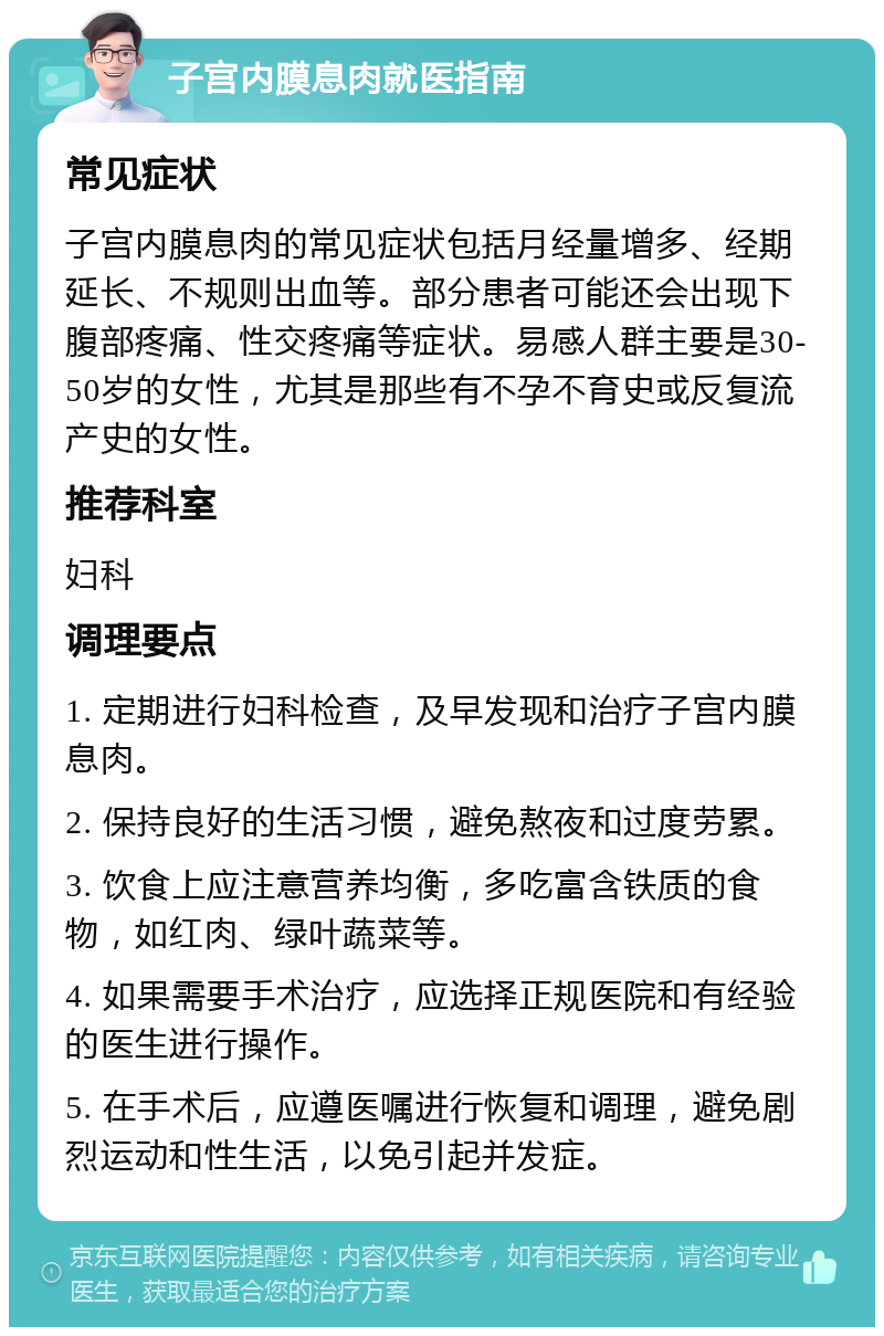 子宫内膜息肉就医指南 常见症状 子宫内膜息肉的常见症状包括月经量增多、经期延长、不规则出血等。部分患者可能还会出现下腹部疼痛、性交疼痛等症状。易感人群主要是30-50岁的女性，尤其是那些有不孕不育史或反复流产史的女性。 推荐科室 妇科 调理要点 1. 定期进行妇科检查，及早发现和治疗子宫内膜息肉。 2. 保持良好的生活习惯，避免熬夜和过度劳累。 3. 饮食上应注意营养均衡，多吃富含铁质的食物，如红肉、绿叶蔬菜等。 4. 如果需要手术治疗，应选择正规医院和有经验的医生进行操作。 5. 在手术后，应遵医嘱进行恢复和调理，避免剧烈运动和性生活，以免引起并发症。