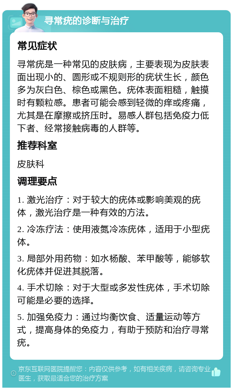 寻常疣的诊断与治疗 常见症状 寻常疣是一种常见的皮肤病，主要表现为皮肤表面出现小的、圆形或不规则形的疣状生长，颜色多为灰白色、棕色或黑色。疣体表面粗糙，触摸时有颗粒感。患者可能会感到轻微的痒或疼痛，尤其是在摩擦或挤压时。易感人群包括免疫力低下者、经常接触病毒的人群等。 推荐科室 皮肤科 调理要点 1. 激光治疗：对于较大的疣体或影响美观的疣体，激光治疗是一种有效的方法。 2. 冷冻疗法：使用液氮冷冻疣体，适用于小型疣体。 3. 局部外用药物：如水杨酸、苯甲酸等，能够软化疣体并促进其脱落。 4. 手术切除：对于大型或多发性疣体，手术切除可能是必要的选择。 5. 加强免疫力：通过均衡饮食、适量运动等方式，提高身体的免疫力，有助于预防和治疗寻常疣。