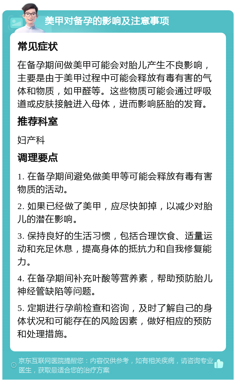 美甲对备孕的影响及注意事项 常见症状 在备孕期间做美甲可能会对胎儿产生不良影响，主要是由于美甲过程中可能会释放有毒有害的气体和物质，如甲醛等。这些物质可能会通过呼吸道或皮肤接触进入母体，进而影响胚胎的发育。 推荐科室 妇产科 调理要点 1. 在备孕期间避免做美甲等可能会释放有毒有害物质的活动。 2. 如果已经做了美甲，应尽快卸掉，以减少对胎儿的潜在影响。 3. 保持良好的生活习惯，包括合理饮食、适量运动和充足休息，提高身体的抵抗力和自我修复能力。 4. 在备孕期间补充叶酸等营养素，帮助预防胎儿神经管缺陷等问题。 5. 定期进行孕前检查和咨询，及时了解自己的身体状况和可能存在的风险因素，做好相应的预防和处理措施。