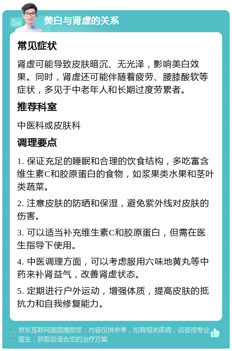 美白与肾虚的关系 常见症状 肾虚可能导致皮肤暗沉、无光泽，影响美白效果。同时，肾虚还可能伴随着疲劳、腰膝酸软等症状，多见于中老年人和长期过度劳累者。 推荐科室 中医科或皮肤科 调理要点 1. 保证充足的睡眠和合理的饮食结构，多吃富含维生素C和胶原蛋白的食物，如浆果类水果和茎叶类蔬菜。 2. 注意皮肤的防晒和保湿，避免紫外线对皮肤的伤害。 3. 可以适当补充维生素C和胶原蛋白，但需在医生指导下使用。 4. 中医调理方面，可以考虑服用六味地黄丸等中药来补肾益气，改善肾虚状态。 5. 定期进行户外运动，增强体质，提高皮肤的抵抗力和自我修复能力。