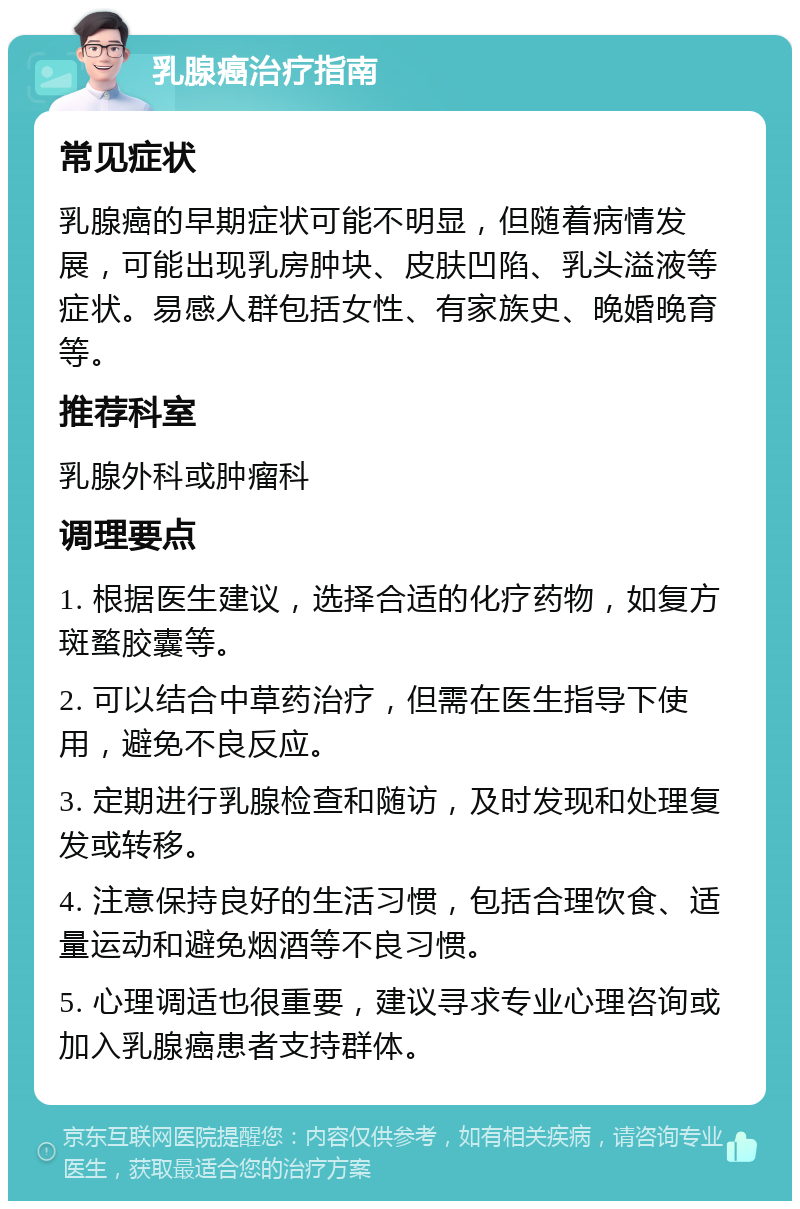 乳腺癌治疗指南 常见症状 乳腺癌的早期症状可能不明显，但随着病情发展，可能出现乳房肿块、皮肤凹陷、乳头溢液等症状。易感人群包括女性、有家族史、晚婚晚育等。 推荐科室 乳腺外科或肿瘤科 调理要点 1. 根据医生建议，选择合适的化疗药物，如复方斑蝥胶囊等。 2. 可以结合中草药治疗，但需在医生指导下使用，避免不良反应。 3. 定期进行乳腺检查和随访，及时发现和处理复发或转移。 4. 注意保持良好的生活习惯，包括合理饮食、适量运动和避免烟酒等不良习惯。 5. 心理调适也很重要，建议寻求专业心理咨询或加入乳腺癌患者支持群体。