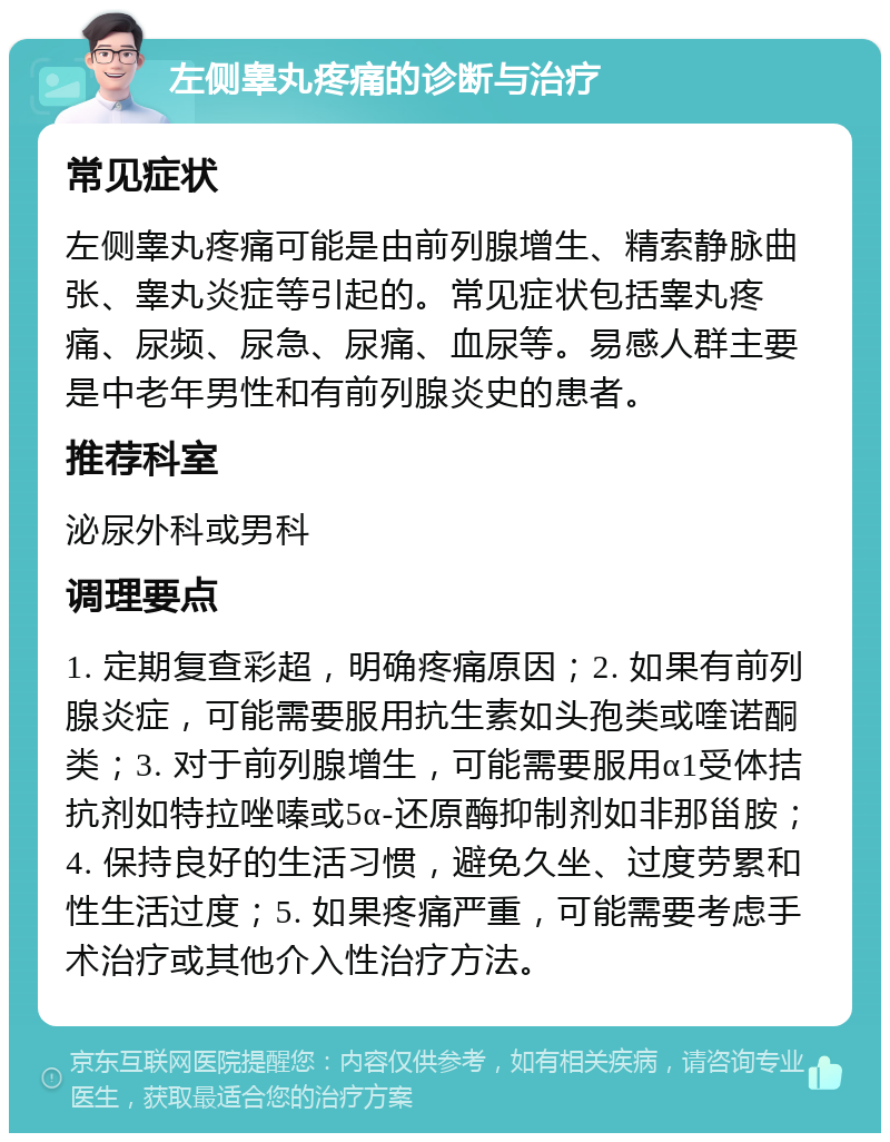 左侧睾丸疼痛的诊断与治疗 常见症状 左侧睾丸疼痛可能是由前列腺增生、精索静脉曲张、睾丸炎症等引起的。常见症状包括睾丸疼痛、尿频、尿急、尿痛、血尿等。易感人群主要是中老年男性和有前列腺炎史的患者。 推荐科室 泌尿外科或男科 调理要点 1. 定期复查彩超，明确疼痛原因；2. 如果有前列腺炎症，可能需要服用抗生素如头孢类或喹诺酮类；3. 对于前列腺增生，可能需要服用α1受体拮抗剂如特拉唑嗪或5α-还原酶抑制剂如非那甾胺；4. 保持良好的生活习惯，避免久坐、过度劳累和性生活过度；5. 如果疼痛严重，可能需要考虑手术治疗或其他介入性治疗方法。