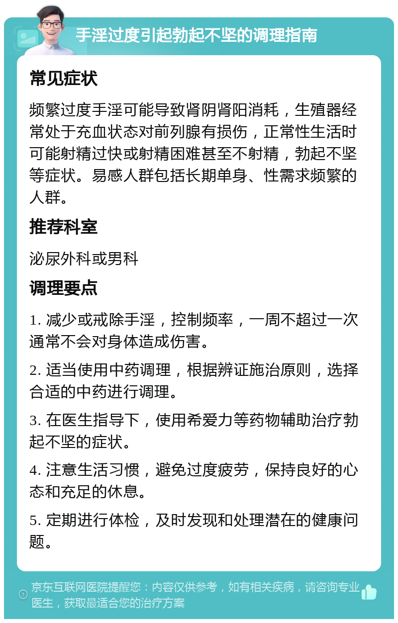 手淫过度引起勃起不坚的调理指南 常见症状 频繁过度手淫可能导致肾阴肾阳消耗，生殖器经常处于充血状态对前列腺有损伤，正常性生活时可能射精过快或射精困难甚至不射精，勃起不坚等症状。易感人群包括长期单身、性需求频繁的人群。 推荐科室 泌尿外科或男科 调理要点 1. 减少或戒除手淫，控制频率，一周不超过一次通常不会对身体造成伤害。 2. 适当使用中药调理，根据辨证施治原则，选择合适的中药进行调理。 3. 在医生指导下，使用希爱力等药物辅助治疗勃起不坚的症状。 4. 注意生活习惯，避免过度疲劳，保持良好的心态和充足的休息。 5. 定期进行体检，及时发现和处理潜在的健康问题。