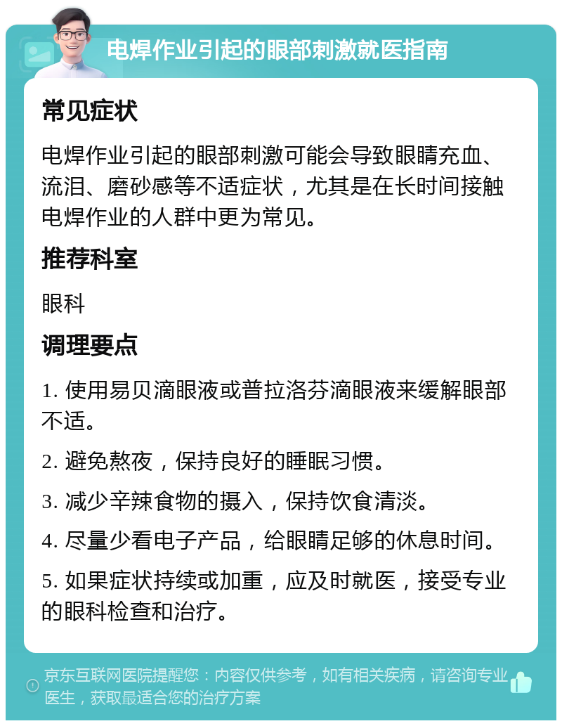 电焊作业引起的眼部刺激就医指南 常见症状 电焊作业引起的眼部刺激可能会导致眼睛充血、流泪、磨砂感等不适症状，尤其是在长时间接触电焊作业的人群中更为常见。 推荐科室 眼科 调理要点 1. 使用易贝滴眼液或普拉洛芬滴眼液来缓解眼部不适。 2. 避免熬夜，保持良好的睡眠习惯。 3. 减少辛辣食物的摄入，保持饮食清淡。 4. 尽量少看电子产品，给眼睛足够的休息时间。 5. 如果症状持续或加重，应及时就医，接受专业的眼科检查和治疗。