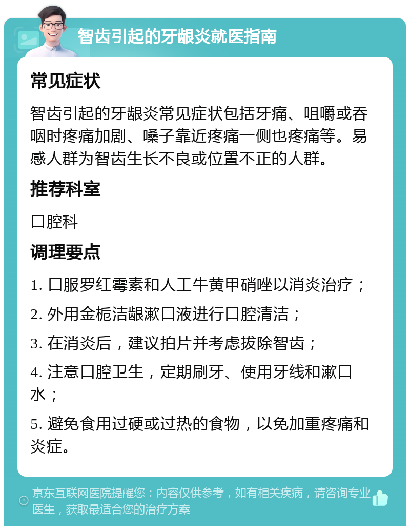 智齿引起的牙龈炎就医指南 常见症状 智齿引起的牙龈炎常见症状包括牙痛、咀嚼或吞咽时疼痛加剧、嗓子靠近疼痛一侧也疼痛等。易感人群为智齿生长不良或位置不正的人群。 推荐科室 口腔科 调理要点 1. 口服罗红霉素和人工牛黄甲硝唑以消炎治疗； 2. 外用金栀洁龈漱口液进行口腔清洁； 3. 在消炎后，建议拍片并考虑拔除智齿； 4. 注意口腔卫生，定期刷牙、使用牙线和漱口水； 5. 避免食用过硬或过热的食物，以免加重疼痛和炎症。