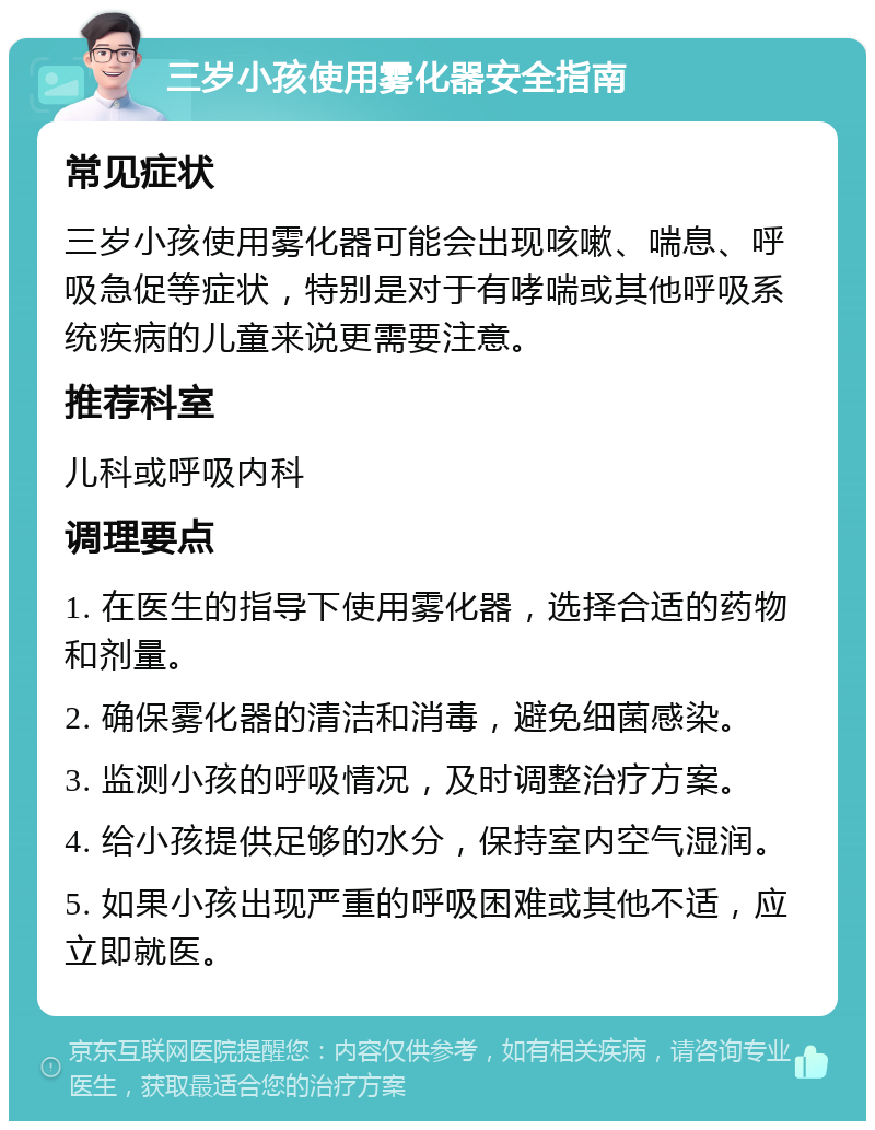 三岁小孩使用雾化器安全指南 常见症状 三岁小孩使用雾化器可能会出现咳嗽、喘息、呼吸急促等症状，特别是对于有哮喘或其他呼吸系统疾病的儿童来说更需要注意。 推荐科室 儿科或呼吸内科 调理要点 1. 在医生的指导下使用雾化器，选择合适的药物和剂量。 2. 确保雾化器的清洁和消毒，避免细菌感染。 3. 监测小孩的呼吸情况，及时调整治疗方案。 4. 给小孩提供足够的水分，保持室内空气湿润。 5. 如果小孩出现严重的呼吸困难或其他不适，应立即就医。