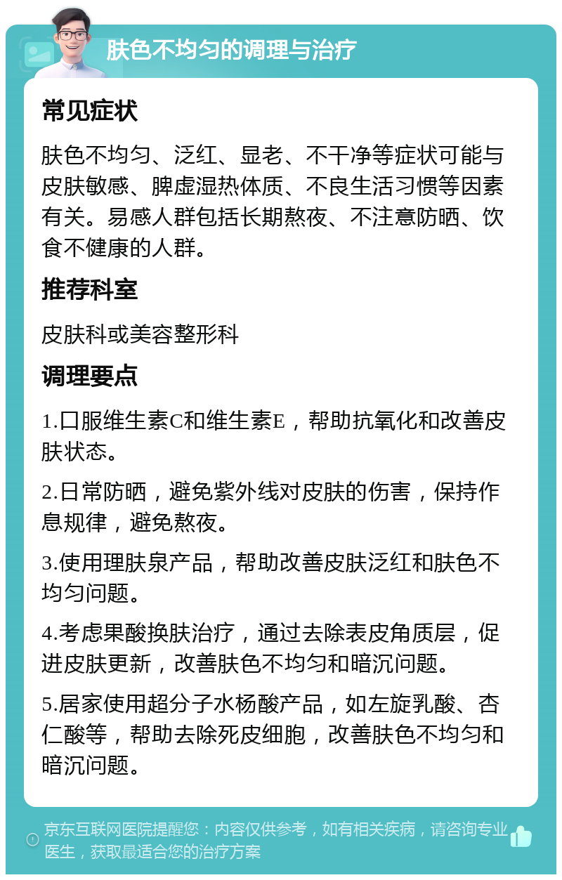 肤色不均匀的调理与治疗 常见症状 肤色不均匀、泛红、显老、不干净等症状可能与皮肤敏感、脾虚湿热体质、不良生活习惯等因素有关。易感人群包括长期熬夜、不注意防晒、饮食不健康的人群。 推荐科室 皮肤科或美容整形科 调理要点 1.口服维生素C和维生素E，帮助抗氧化和改善皮肤状态。 2.日常防晒，避免紫外线对皮肤的伤害，保持作息规律，避免熬夜。 3.使用理肤泉产品，帮助改善皮肤泛红和肤色不均匀问题。 4.考虑果酸换肤治疗，通过去除表皮角质层，促进皮肤更新，改善肤色不均匀和暗沉问题。 5.居家使用超分子水杨酸产品，如左旋乳酸、杏仁酸等，帮助去除死皮细胞，改善肤色不均匀和暗沉问题。