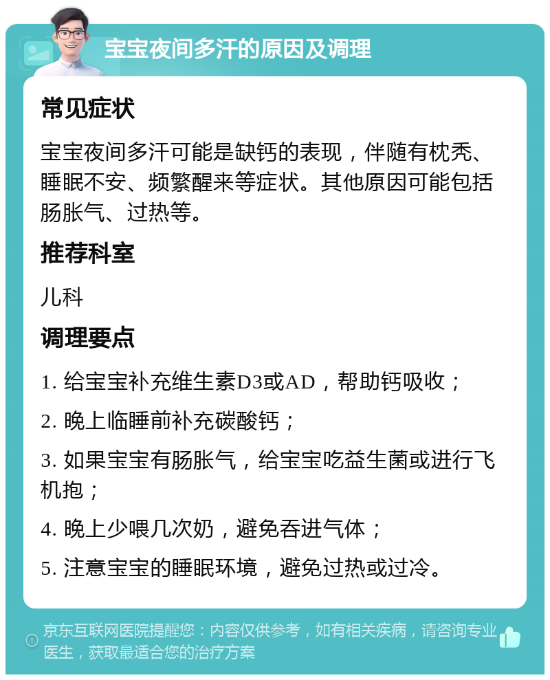 宝宝夜间多汗的原因及调理 常见症状 宝宝夜间多汗可能是缺钙的表现，伴随有枕秃、睡眠不安、频繁醒来等症状。其他原因可能包括肠胀气、过热等。 推荐科室 儿科 调理要点 1. 给宝宝补充维生素D3或AD，帮助钙吸收； 2. 晚上临睡前补充碳酸钙； 3. 如果宝宝有肠胀气，给宝宝吃益生菌或进行飞机抱； 4. 晚上少喂几次奶，避免吞进气体； 5. 注意宝宝的睡眠环境，避免过热或过冷。