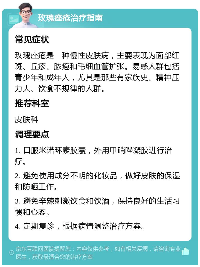 玫瑰痤疮治疗指南 常见症状 玫瑰痤疮是一种慢性皮肤病，主要表现为面部红斑、丘疹、脓疱和毛细血管扩张。易感人群包括青少年和成年人，尤其是那些有家族史、精神压力大、饮食不规律的人群。 推荐科室 皮肤科 调理要点 1. 口服米诺环素胶囊，外用甲硝唑凝胶进行治疗。 2. 避免使用成分不明的化妆品，做好皮肤的保湿和防晒工作。 3. 避免辛辣刺激饮食和饮酒，保持良好的生活习惯和心态。 4. 定期复诊，根据病情调整治疗方案。