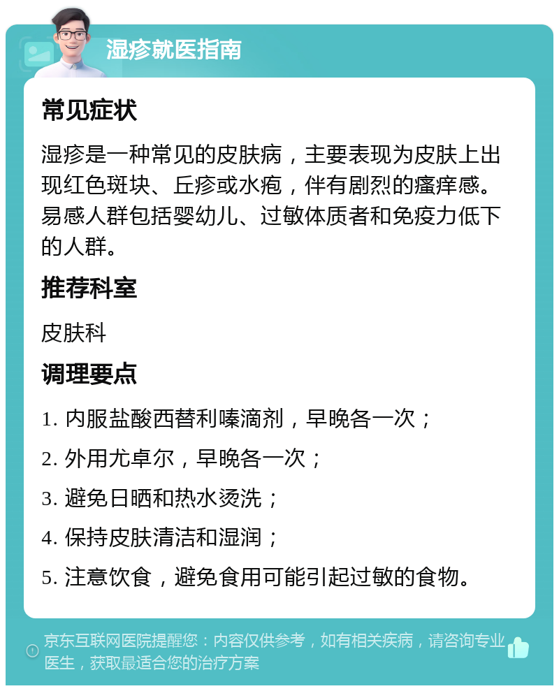 湿疹就医指南 常见症状 湿疹是一种常见的皮肤病，主要表现为皮肤上出现红色斑块、丘疹或水疱，伴有剧烈的瘙痒感。易感人群包括婴幼儿、过敏体质者和免疫力低下的人群。 推荐科室 皮肤科 调理要点 1. 内服盐酸西替利嗪滴剂，早晚各一次； 2. 外用尤卓尔，早晚各一次； 3. 避免日晒和热水烫洗； 4. 保持皮肤清洁和湿润； 5. 注意饮食，避免食用可能引起过敏的食物。