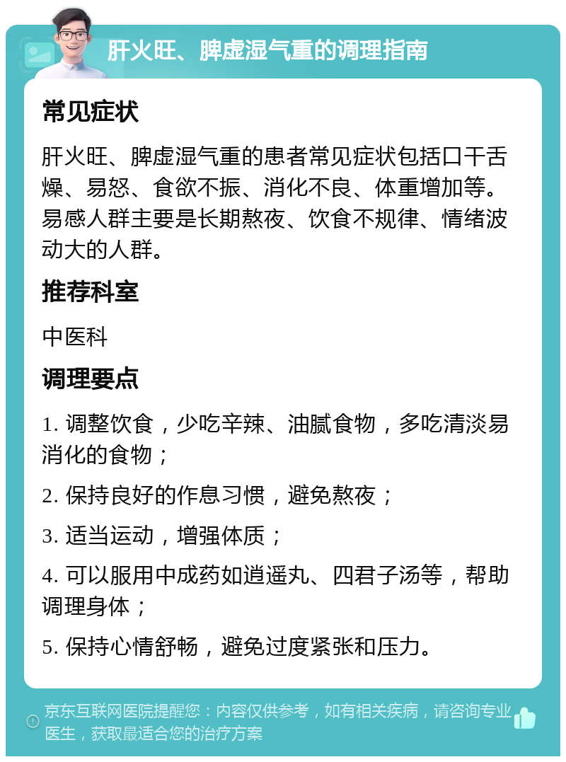 肝火旺、脾虚湿气重的调理指南 常见症状 肝火旺、脾虚湿气重的患者常见症状包括口干舌燥、易怒、食欲不振、消化不良、体重增加等。易感人群主要是长期熬夜、饮食不规律、情绪波动大的人群。 推荐科室 中医科 调理要点 1. 调整饮食，少吃辛辣、油腻食物，多吃清淡易消化的食物； 2. 保持良好的作息习惯，避免熬夜； 3. 适当运动，增强体质； 4. 可以服用中成药如逍遥丸、四君子汤等，帮助调理身体； 5. 保持心情舒畅，避免过度紧张和压力。