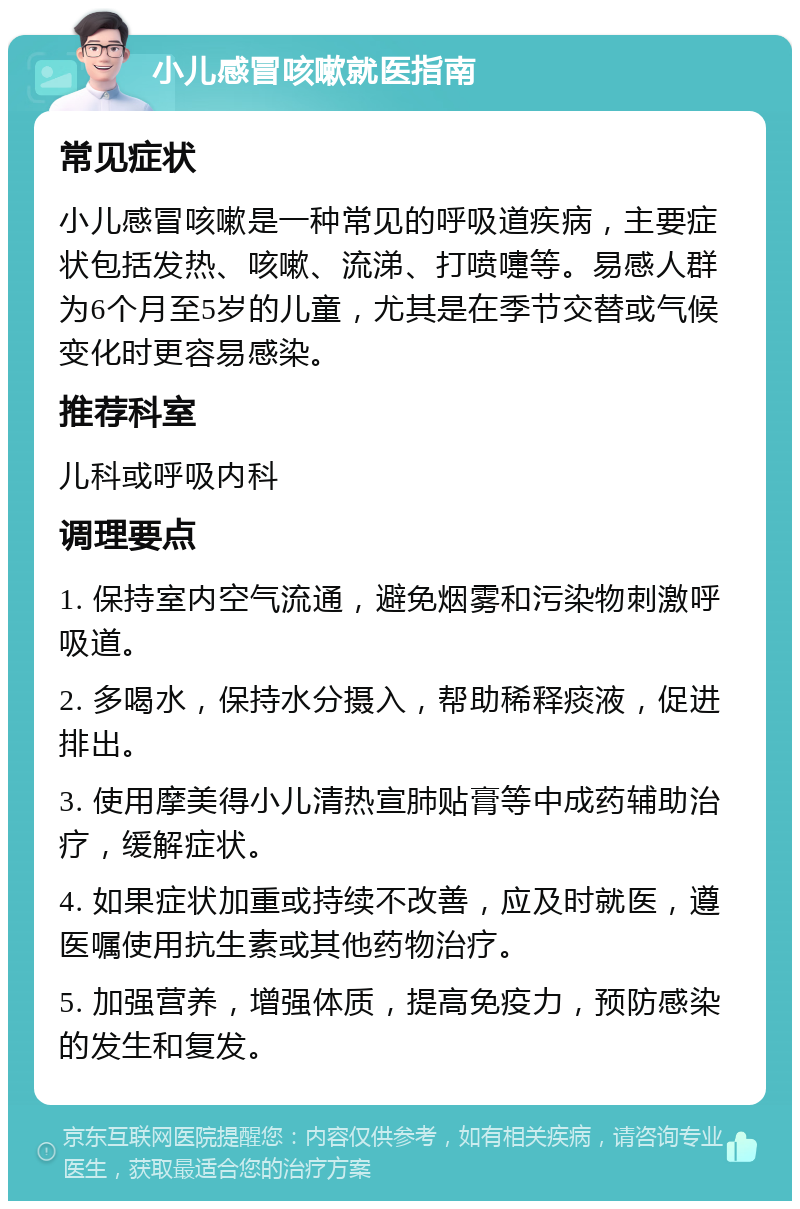 小儿感冒咳嗽就医指南 常见症状 小儿感冒咳嗽是一种常见的呼吸道疾病，主要症状包括发热、咳嗽、流涕、打喷嚏等。易感人群为6个月至5岁的儿童，尤其是在季节交替或气候变化时更容易感染。 推荐科室 儿科或呼吸内科 调理要点 1. 保持室内空气流通，避免烟雾和污染物刺激呼吸道。 2. 多喝水，保持水分摄入，帮助稀释痰液，促进排出。 3. 使用摩美得小儿清热宣肺贴膏等中成药辅助治疗，缓解症状。 4. 如果症状加重或持续不改善，应及时就医，遵医嘱使用抗生素或其他药物治疗。 5. 加强营养，增强体质，提高免疫力，预防感染的发生和复发。