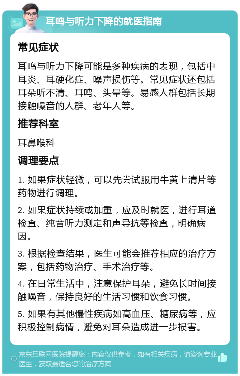 耳鸣与听力下降的就医指南 常见症状 耳鸣与听力下降可能是多种疾病的表现，包括中耳炎、耳硬化症、噪声损伤等。常见症状还包括耳朵听不清、耳鸣、头晕等。易感人群包括长期接触噪音的人群、老年人等。 推荐科室 耳鼻喉科 调理要点 1. 如果症状轻微，可以先尝试服用牛黄上清片等药物进行调理。 2. 如果症状持续或加重，应及时就医，进行耳道检查、纯音听力测定和声导抗等检查，明确病因。 3. 根据检查结果，医生可能会推荐相应的治疗方案，包括药物治疗、手术治疗等。 4. 在日常生活中，注意保护耳朵，避免长时间接触噪音，保持良好的生活习惯和饮食习惯。 5. 如果有其他慢性疾病如高血压、糖尿病等，应积极控制病情，避免对耳朵造成进一步损害。