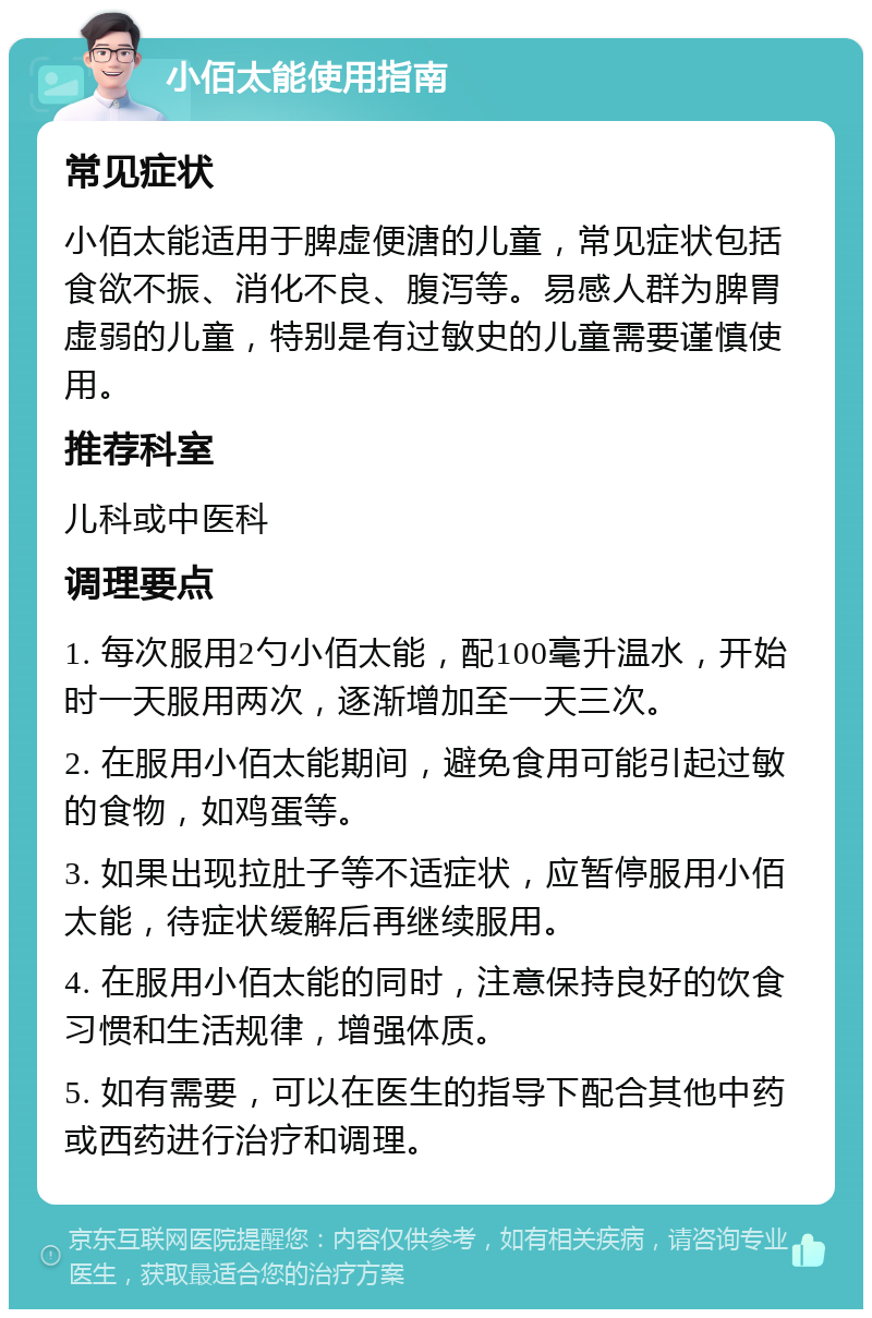 小佰太能使用指南 常见症状 小佰太能适用于脾虚便溏的儿童，常见症状包括食欲不振、消化不良、腹泻等。易感人群为脾胃虚弱的儿童，特别是有过敏史的儿童需要谨慎使用。 推荐科室 儿科或中医科 调理要点 1. 每次服用2勺小佰太能，配100毫升温水，开始时一天服用两次，逐渐增加至一天三次。 2. 在服用小佰太能期间，避免食用可能引起过敏的食物，如鸡蛋等。 3. 如果出现拉肚子等不适症状，应暂停服用小佰太能，待症状缓解后再继续服用。 4. 在服用小佰太能的同时，注意保持良好的饮食习惯和生活规律，增强体质。 5. 如有需要，可以在医生的指导下配合其他中药或西药进行治疗和调理。