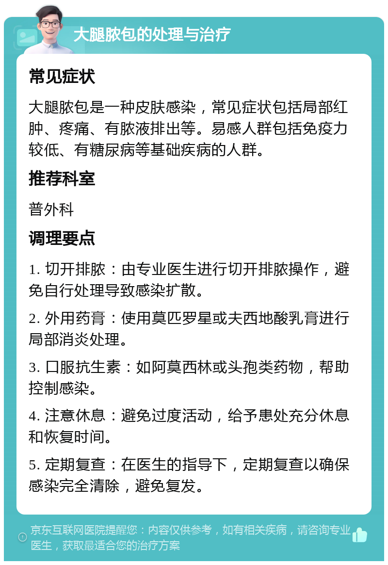 大腿脓包的处理与治疗 常见症状 大腿脓包是一种皮肤感染，常见症状包括局部红肿、疼痛、有脓液排出等。易感人群包括免疫力较低、有糖尿病等基础疾病的人群。 推荐科室 普外科 调理要点 1. 切开排脓：由专业医生进行切开排脓操作，避免自行处理导致感染扩散。 2. 外用药膏：使用莫匹罗星或夫西地酸乳膏进行局部消炎处理。 3. 口服抗生素：如阿莫西林或头孢类药物，帮助控制感染。 4. 注意休息：避免过度活动，给予患处充分休息和恢复时间。 5. 定期复查：在医生的指导下，定期复查以确保感染完全清除，避免复发。