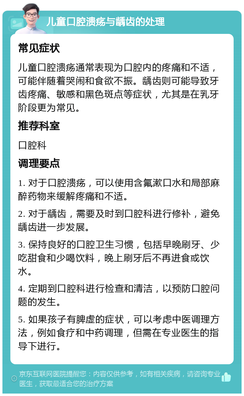 儿童口腔溃疡与龋齿的处理 常见症状 儿童口腔溃疡通常表现为口腔内的疼痛和不适，可能伴随着哭闹和食欲不振。龋齿则可能导致牙齿疼痛、敏感和黑色斑点等症状，尤其是在乳牙阶段更为常见。 推荐科室 口腔科 调理要点 1. 对于口腔溃疡，可以使用含氟漱口水和局部麻醉药物来缓解疼痛和不适。 2. 对于龋齿，需要及时到口腔科进行修补，避免龋齿进一步发展。 3. 保持良好的口腔卫生习惯，包括早晚刷牙、少吃甜食和少喝饮料，晚上刷牙后不再进食或饮水。 4. 定期到口腔科进行检查和清洁，以预防口腔问题的发生。 5. 如果孩子有脾虚的症状，可以考虑中医调理方法，例如食疗和中药调理，但需在专业医生的指导下进行。