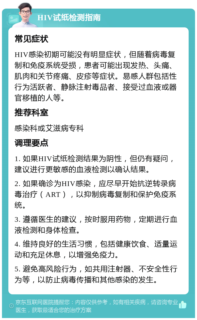 HIV试纸检测指南 常见症状 HIV感染初期可能没有明显症状，但随着病毒复制和免疫系统受损，患者可能出现发热、头痛、肌肉和关节疼痛、皮疹等症状。易感人群包括性行为活跃者、静脉注射毒品者、接受过血液或器官移植的人等。 推荐科室 感染科或艾滋病专科 调理要点 1. 如果HIV试纸检测结果为阴性，但仍有疑问，建议进行更敏感的血液检测以确认结果。 2. 如果确诊为HIV感染，应尽早开始抗逆转录病毒治疗（ART），以抑制病毒复制和保护免疫系统。 3. 遵循医生的建议，按时服用药物，定期进行血液检测和身体检查。 4. 维持良好的生活习惯，包括健康饮食、适量运动和充足休息，以增强免疫力。 5. 避免高风险行为，如共用注射器、不安全性行为等，以防止病毒传播和其他感染的发生。