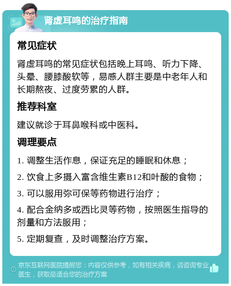 肾虚耳鸣的治疗指南 常见症状 肾虚耳鸣的常见症状包括晚上耳鸣、听力下降、头晕、腰膝酸软等，易感人群主要是中老年人和长期熬夜、过度劳累的人群。 推荐科室 建议就诊于耳鼻喉科或中医科。 调理要点 1. 调整生活作息，保证充足的睡眠和休息； 2. 饮食上多摄入富含维生素B12和叶酸的食物； 3. 可以服用弥可保等药物进行治疗； 4. 配合金纳多或西比灵等药物，按照医生指导的剂量和方法服用； 5. 定期复查，及时调整治疗方案。